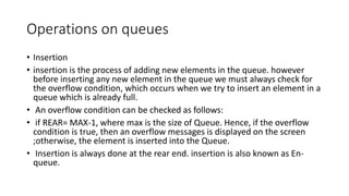 Operations on queues
• Insertion
• insertion is the process of adding new elements in the queue. however
before inserting any new element in the queue we must always check for
the overflow condition, which occurs when we try to insert an element in a
queue which is already full.
• An overflow condition can be checked as follows:
• if REAR= MAX-1, where max is the size of Queue. Hence, if the overflow
condition is true, then an overflow messages is displayed on the screen
;otherwise, the element is inserted into the Queue.
• Insertion is always done at the rear end. insertion is also known as En-
queue.
 