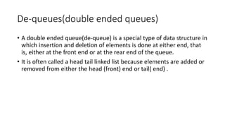 De-queues(double ended queues)
• A double ended queue(de-queue) is a special type of data structure in
which insertion and deletion of elements is done at either end, that
is, either at the front end or at the rear end of the queue.
• It is often called a head tail linked list because elements are added or
removed from either the head (front) end or tail( end) .
 