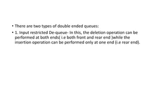 • There are two types of double ended queues:
• 1. Input restricted De-queue- In this, the deletion operation can be
performed at both ends( i.e both front and rear end )while the
insertion operation can be performed only at one end (i.e rear end).
 