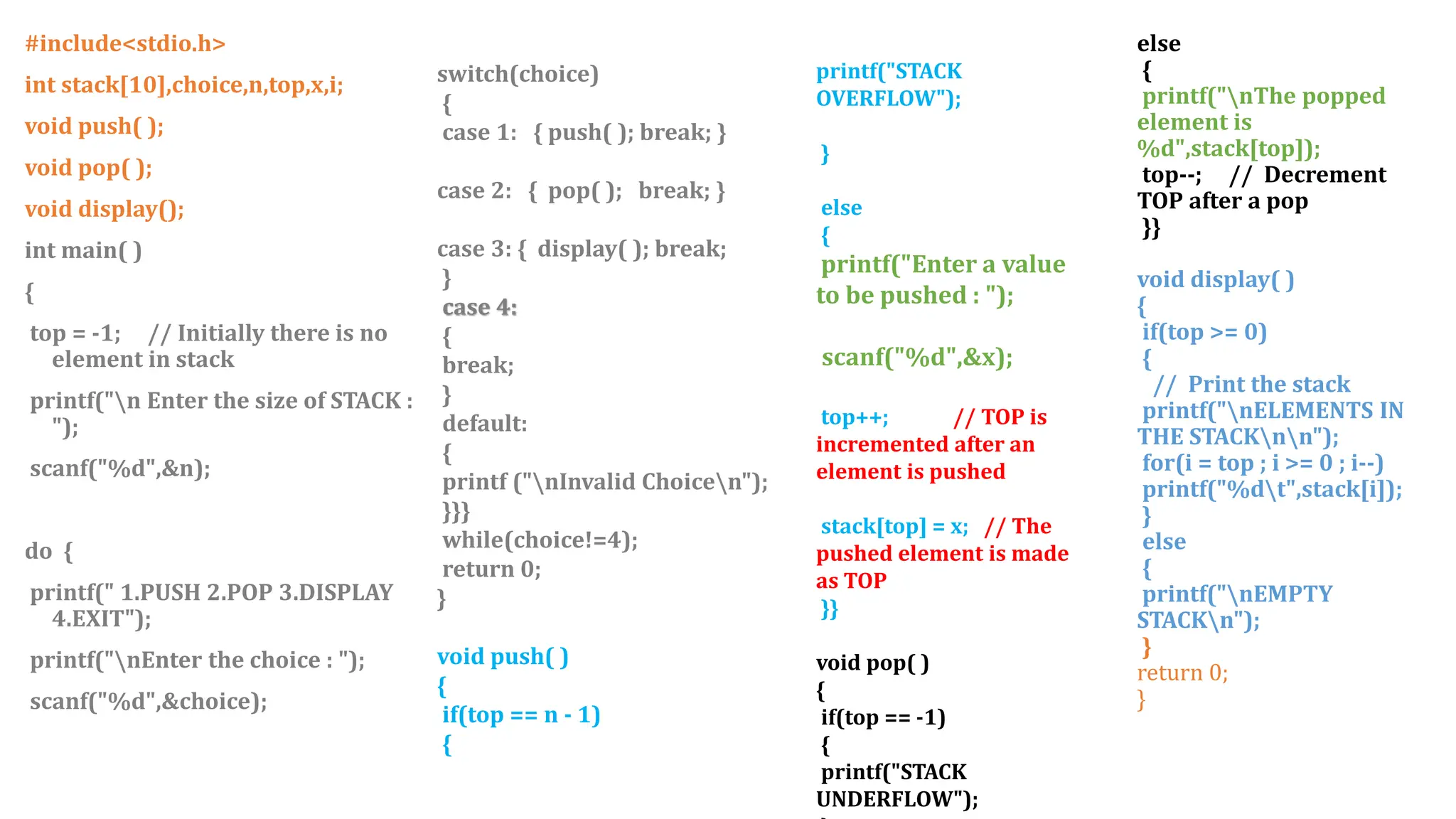 #include<stdio.h>
int stack[10],choice,n,top,x,i;
void push( );
void pop( );
void display();
int main( )
{
top = -1; // Initially there is no
element in stack
printf("n Enter the size of STACK :
");
scanf("%d",&n);
do {
printf(" 1.PUSH 2.POP 3.DISPLAY
4.EXIT");
printf("nEnter the choice : ");
scanf("%d",&choice);
printf("STACK
OVERFLOW");
}
else
{
printf("Enter a value
to be pushed : ");
scanf("%d",&x);
top++; // TOP is
incremented after an
element is pushed
stack[top] = x; // The
pushed element is made
as TOP
}}
void pop( )
{
if(top == -1)
{
printf("STACK
UNDERFLOW");
else
{
printf("nThe popped
element is
%d",stack[top]);
top--; // Decrement
TOP after a pop
}}
void display( )
{
if(top >= 0)
{
// Print the stack
printf("nELEMENTS IN
THE STACKnn");
for(i = top ; i >= 0 ; i--)
printf("%dt",stack[i]);
}
else
{
printf("nEMPTY
STACKn");
}
return 0;
}
switch(choice)
{
case 1: { push( ); break; }
case 2: { pop( ); break; }
case 3: { display( ); break;
}
case 4:
{
break;
}
default:
{
printf ("nInvalid Choicen");
}}}
while(choice!=4);
return 0;
}
void push( )
{
if(top == n - 1)
{
 