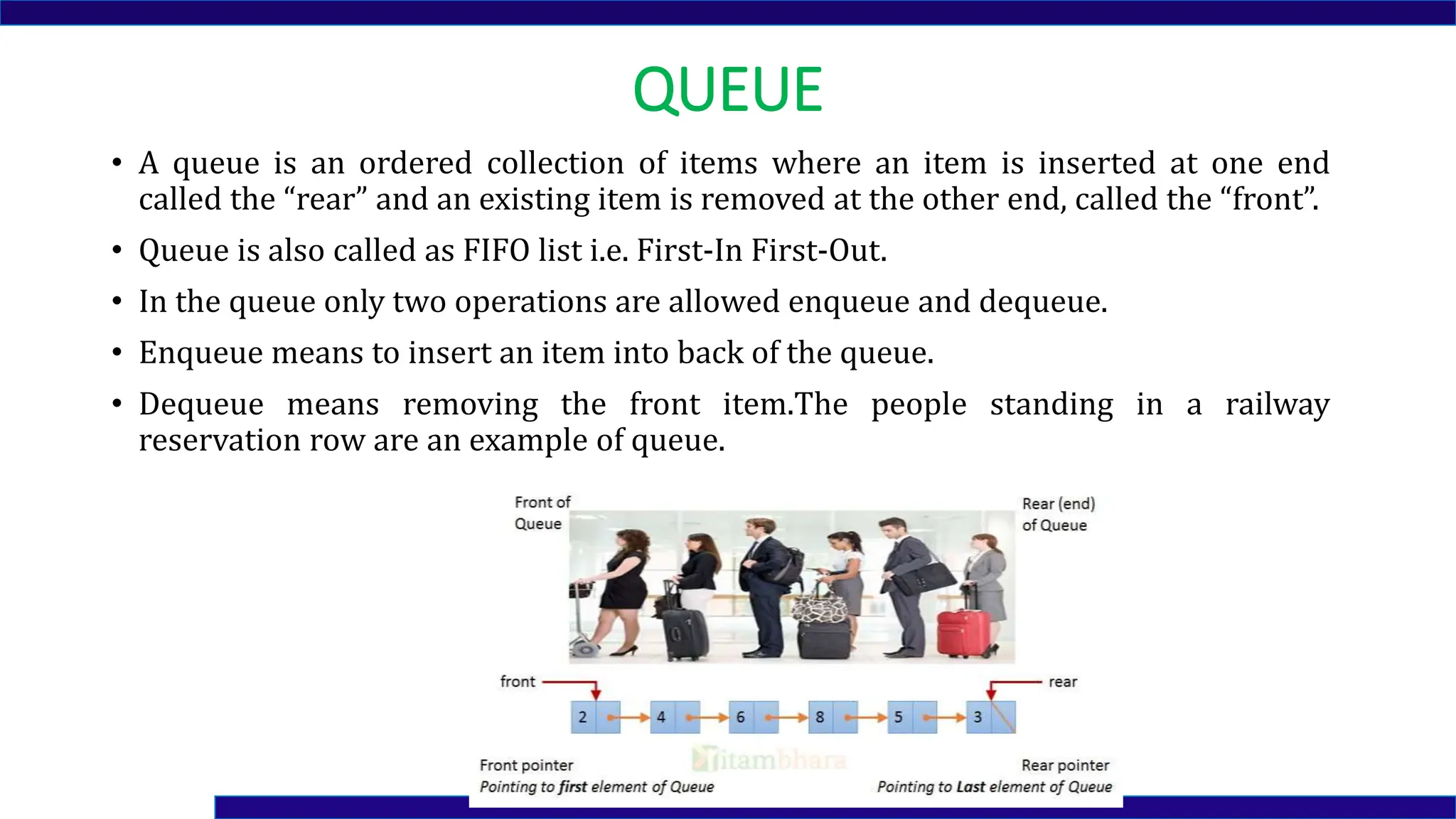 QUEUE
• A queue is an ordered collection of items where an item is inserted at one end
called the “rear” and an existing item is removed at the other end, called the “front”.
• Queue is also called as FIFO list i.e. First-In First-Out.
• In the queue only two operations are allowed enqueue and dequeue.
• Enqueue means to insert an item into back of the queue.
• Dequeue means removing the front item.The people standing in a railway
reservation row are an example of queue.
 