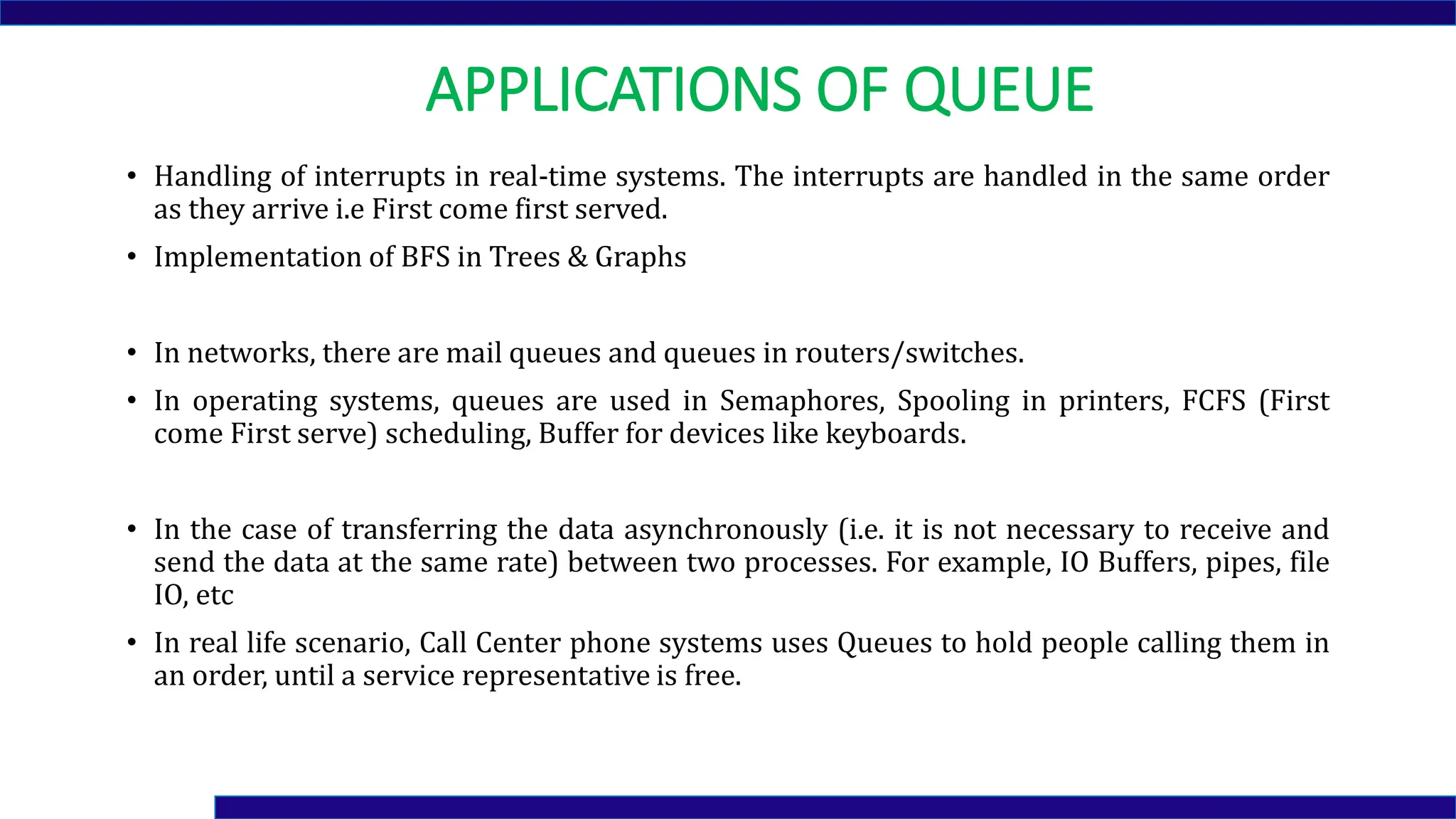 APPLICATIONS OF QUEUE
• Handling of interrupts in real-time systems. The interrupts are handled in the same order
as they arrive i.e First come first served.
• Implementation of BFS in Trees & Graphs
• In networks, there are mail queues and queues in routers/switches.
• In operating systems, queues are used in Semaphores, Spooling in printers, FCFS (First
come First serve) scheduling, Buffer for devices like keyboards.
• In the case of transferring the data asynchronously (i.e. it is not necessary to receive and
send the data at the same rate) between two processes. For example, IO Buffers, pipes, file
IO, etc
• In real life scenario, Call Center phone systems uses Queues to hold people calling them in
an order, until a service representative is free.
 