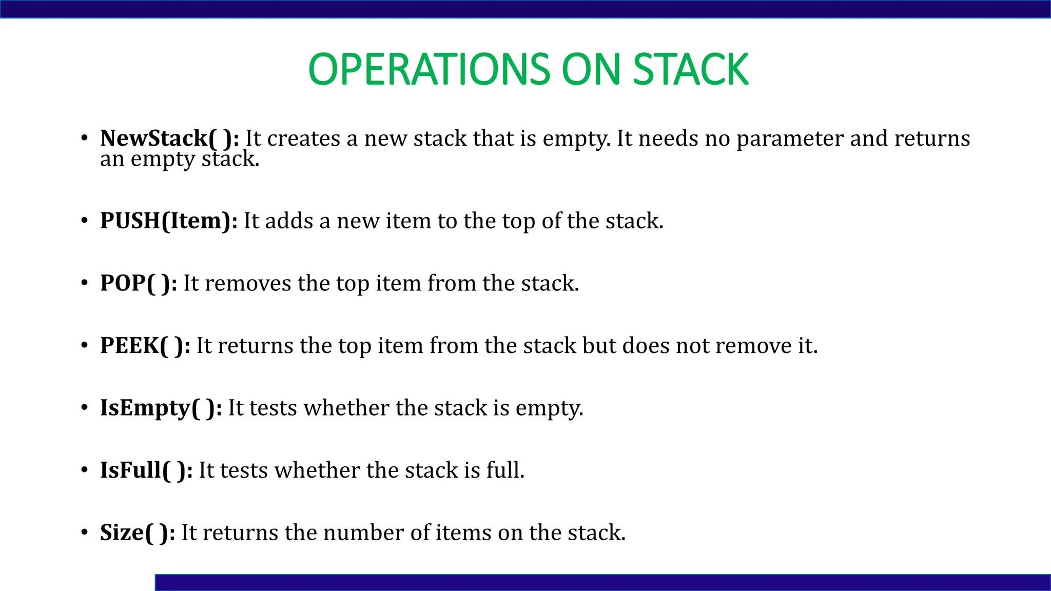 OPERATIONS ON STACK
• NewStack( ): It creates a new stack that is empty. It needs no parameter and returns
an empty stack.
• PUSH(Item): It adds a new item to the top of the stack.
• POP( ): It removes the top item from the stack.
• PEEK( ): It returns the top item from the stack but does not remove it.
• IsEmpty( ): It tests whether the stack is empty.
• IsFull( ): It tests whether the stack is full.
• Size( ): It returns the number of items on the stack.
 