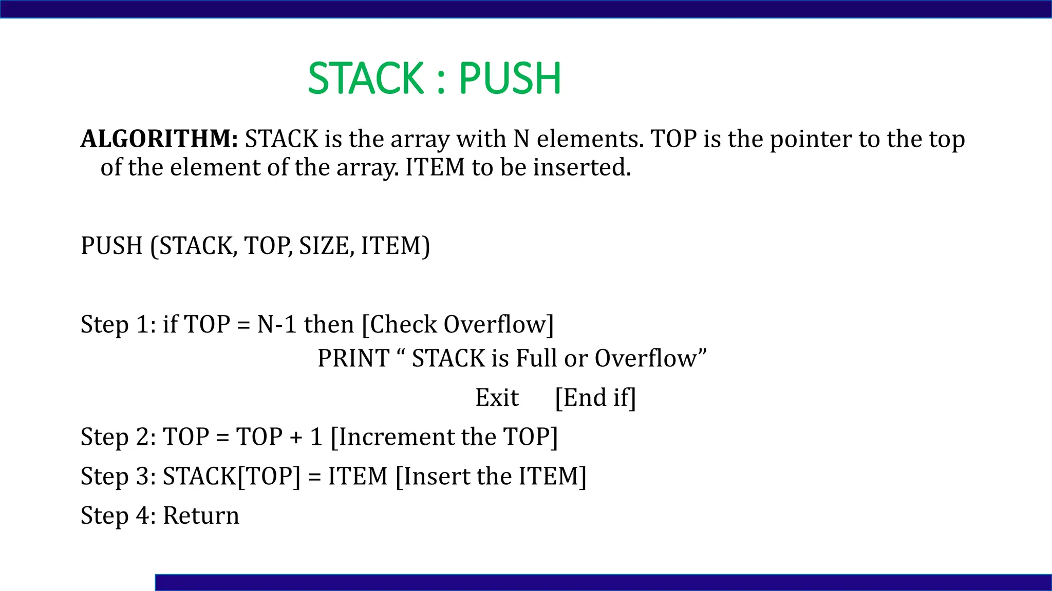 STACK : PUSH
ALGORITHM: STACK is the array with N elements. TOP is the pointer to the top
of the element of the array. ITEM to be inserted.
PUSH (STACK, TOP, SIZE, ITEM)
Step 1: if TOP = N-1 then [Check Overflow]
PRINT “ STACK is Full or Overflow”
Exit [End if]
Step 2: TOP = TOP + 1 [Increment the TOP]
Step 3: STACK[TOP] = ITEM [Insert the ITEM]
Step 4: Return
 