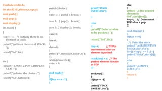 #include<stdio.h>
int stack[10],choice,n,top,x,i;
void push( );
void pop( );
void display();
int main( )
{
top = -1; // Initially there is no
element in stack
printf("n Enter the size of STACK :
");
scanf("%d",&n);
do {
printf(" 1.PUSH 2.POP 3.DISPLAY
4.EXIT");
printf("nEnter the choice : ");
scanf("%d",&choice);
printf("STACK
OVERFLOW");
}
else
{
printf("Enter a value
to be pushed : ");
scanf("%d",&x);
top++; // TOP is
incremented after an
element is pushed
stack[top] = x; // The
pushed element is made
as TOP
}}
void pop( )
{
if(top == -1)
{
printf("STACK
UNDERFLOW");
else
{
printf("nThe popped
element is
%d",stack[top]);
top--; // Decrement
TOP after a pop
}}
void display( )
{
if(top >= 0)
{
// Print the stack
printf("nELEMENTS IN
THE STACKnn");
for(i = top ; i >= 0 ; i--)
printf("%dt",stack[i]);
}
else
{
printf("nEMPTY
STACKn");
}
return 0;
}
switch(choice)
{
case 1: { push( ); break; }
case 2: { pop( ); break; }
case 3: { display( ); break;
}
case 4:
{
break;
}
default:
{
printf ("nInvalid Choicen");
}}}
while(choice!=4);
return 0;
}
void push( )
{
if(top == n - 1)
{
 