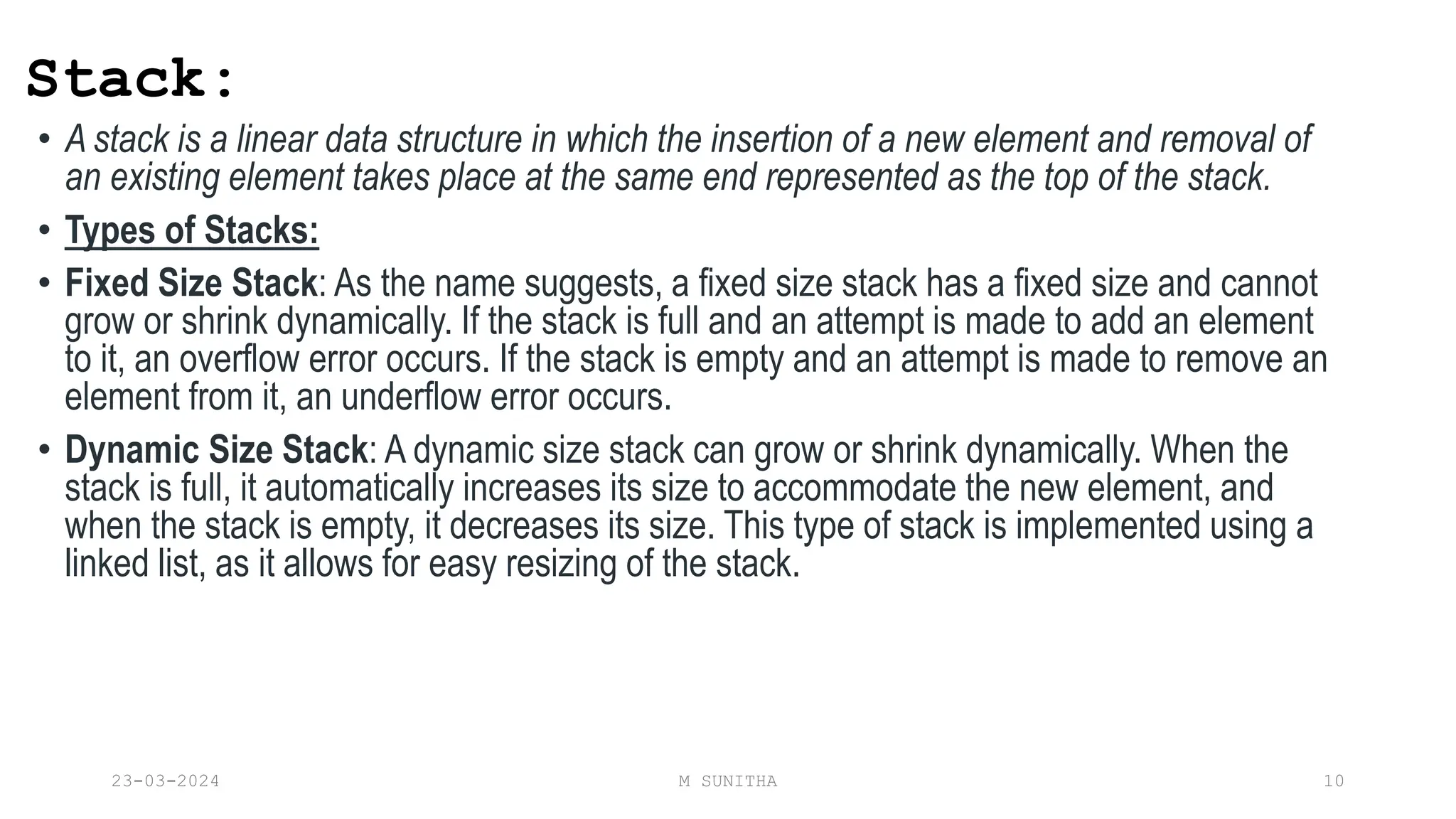 Stack:
• A stack is a linear data structure in which the insertion of a new element and removal of
an existing element takes place at the same end represented as the top of the stack.
• Types of Stacks:
• Fixed Size Stack: As the name suggests, a fixed size stack has a fixed size and cannot
grow or shrink dynamically. If the stack is full and an attempt is made to add an element
to it, an overflow error occurs. If the stack is empty and an attempt is made to remove an
element from it, an underflow error occurs.
• Dynamic Size Stack: A dynamic size stack can grow or shrink dynamically. When the
stack is full, it automatically increases its size to accommodate the new element, and
when the stack is empty, it decreases its size. This type of stack is implemented using a
linked list, as it allows for easy resizing of the stack.
23-03-2024 M SUNITHA 10
 