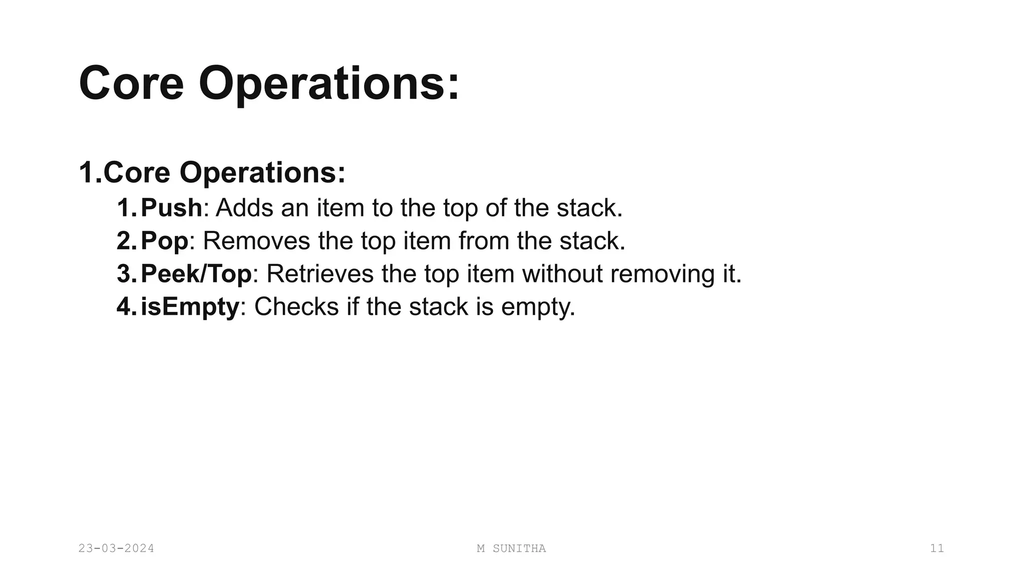 Core Operations:
1.Core Operations:
1.Push: Adds an item to the top of the stack.
2.Pop: Removes the top item from the stack.
3.Peek/Top: Retrieves the top item without removing it.
4.isEmpty: Checks if the stack is empty.
23-03-2024 M SUNITHA 11
 