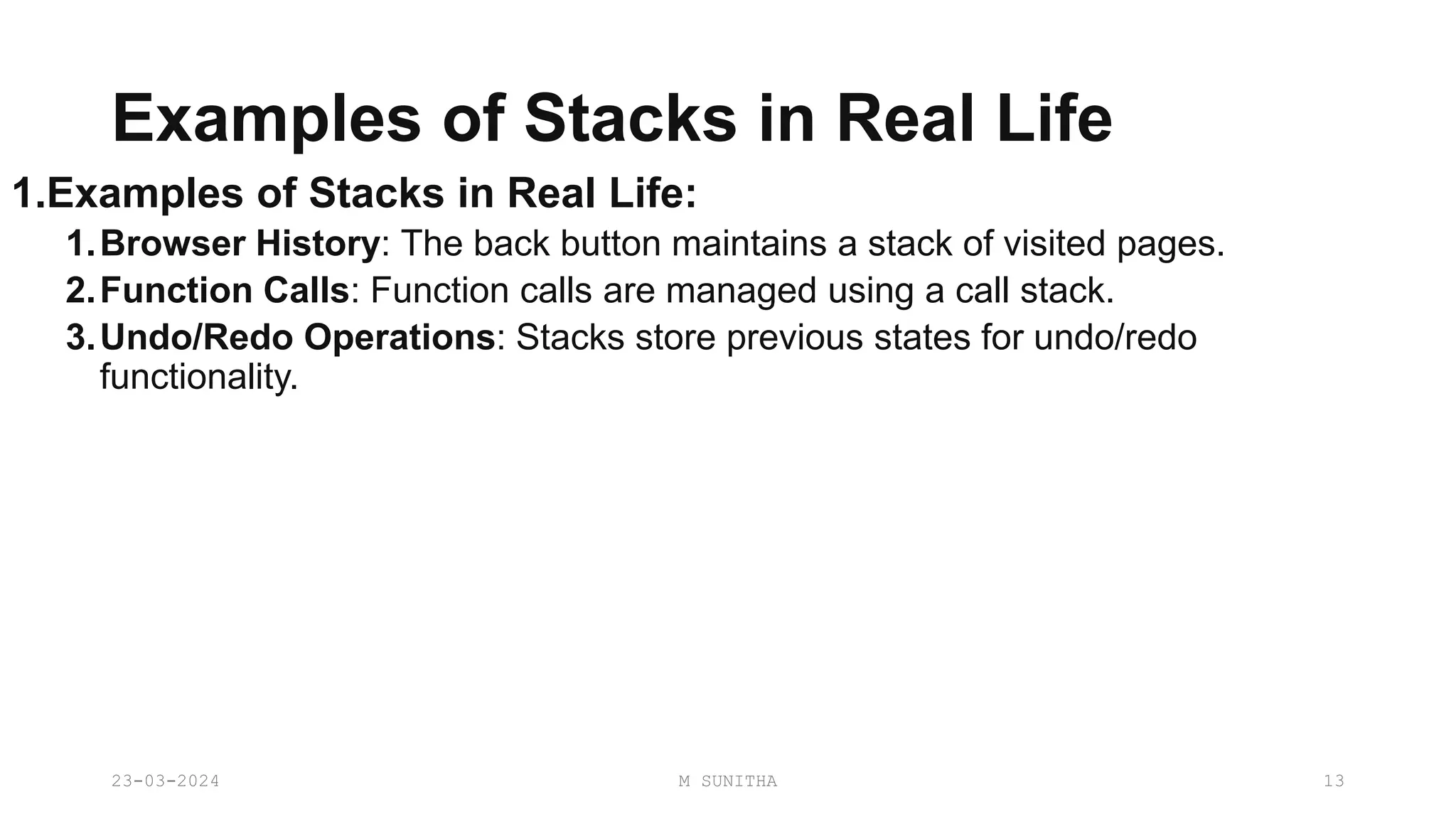 Examples of Stacks in Real Life
1.Examples of Stacks in Real Life:
1.Browser History: The back button maintains a stack of visited pages.
2.Function Calls: Function calls are managed using a call stack.
3.Undo/Redo Operations: Stacks store previous states for undo/redo
functionality.
23-03-2024 M SUNITHA 13
 