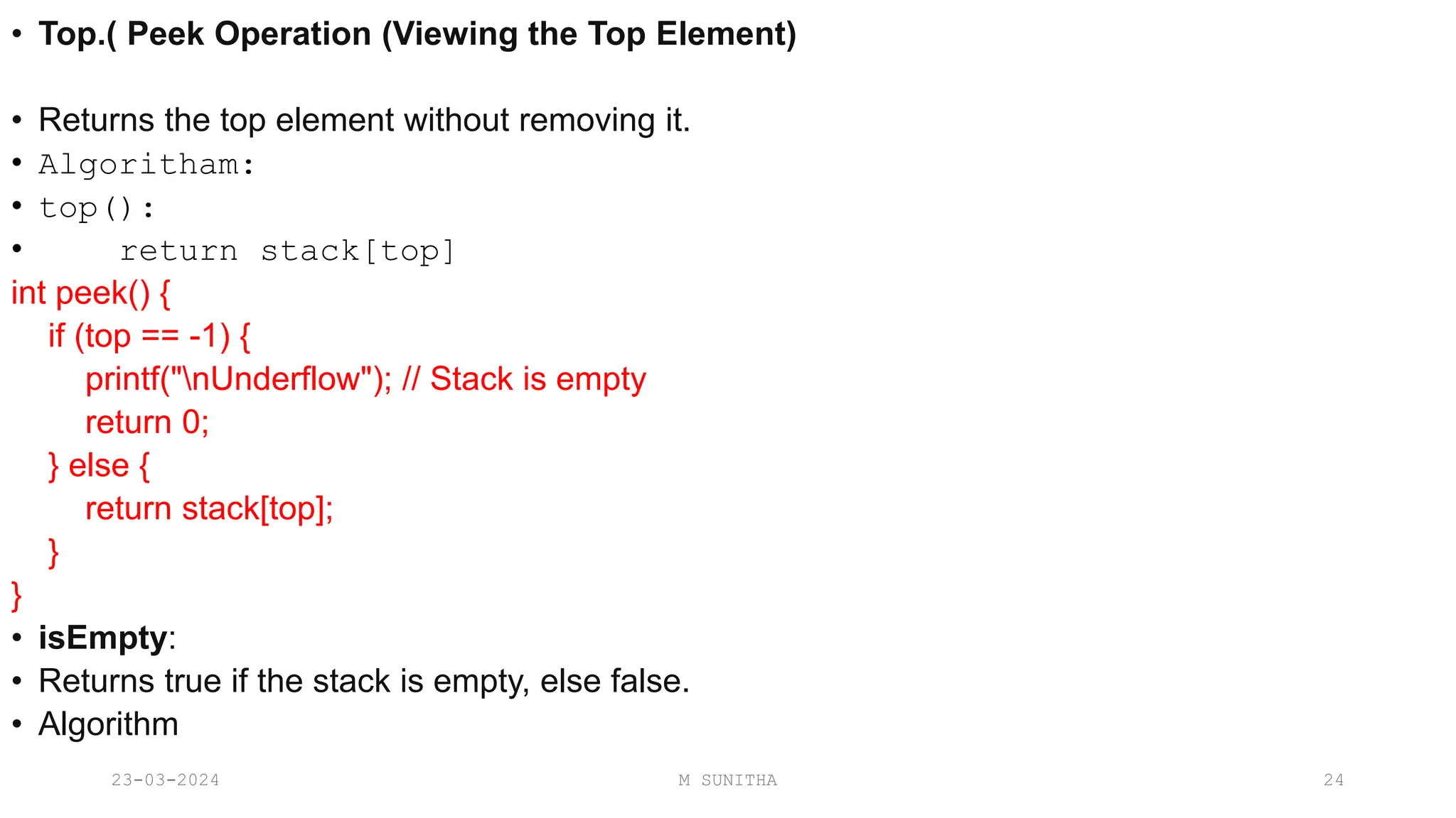• Top.( Peek Operation (Viewing the Top Element)
• Returns the top element without removing it.
• Algoritham:
• top():
• return stack[top]
int peek() {
if (top == -1) {
printf("nUnderflow"); // Stack is empty
return 0;
} else {
return stack[top];
}
}
• isEmpty:
• Returns true if the stack is empty, else false.
• Algorithm
23-03-2024 M SUNITHA 24
 