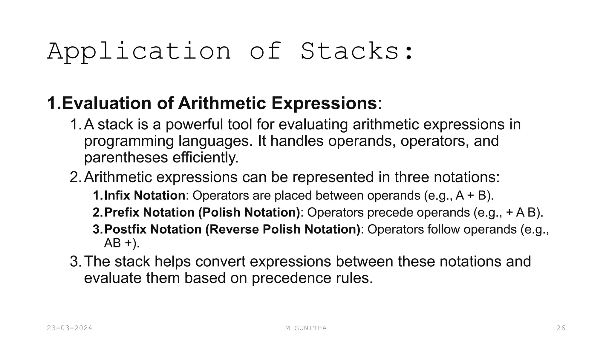 Application of Stacks:
1.Evaluation of Arithmetic Expressions:
1.A stack is a powerful tool for evaluating arithmetic expressions in
programming languages. It handles operands, operators, and
parentheses efficiently.
2.Arithmetic expressions can be represented in three notations:
1.Infix Notation: Operators are placed between operands (e.g., A + B).
2.Prefix Notation (Polish Notation): Operators precede operands (e.g., + A B).
3.Postfix Notation (Reverse Polish Notation): Operators follow operands (e.g.,
AB +).
3.The stack helps convert expressions between these notations and
evaluate them based on precedence rules.
23-03-2024 M SUNITHA 26
 