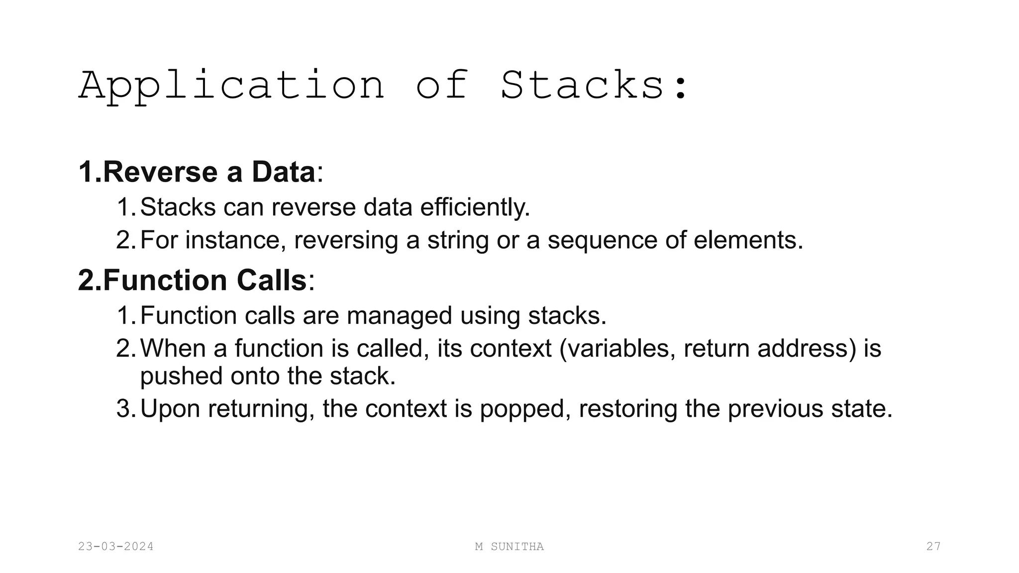 Application of Stacks:
1.Reverse a Data:
1.Stacks can reverse data efficiently.
2.For instance, reversing a string or a sequence of elements.
2.Function Calls:
1.Function calls are managed using stacks.
2.When a function is called, its context (variables, return address) is
pushed onto the stack.
3.Upon returning, the context is popped, restoring the previous state.
23-03-2024 M SUNITHA 27
 