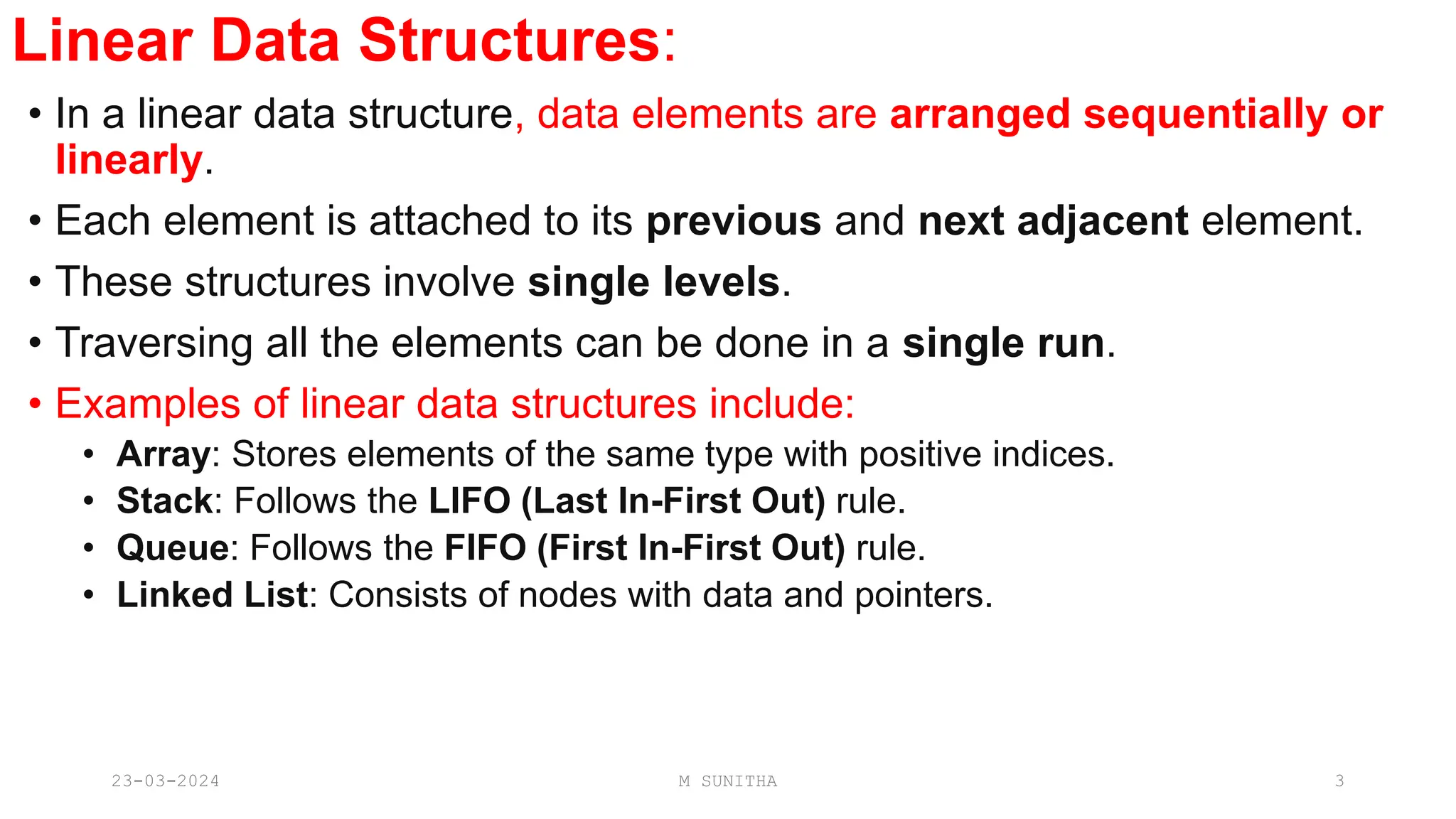 Linear Data Structures:
• In a linear data structure, data elements are arranged sequentially or
linearly.
• Each element is attached to its previous and next adjacent element.
• These structures involve single levels.
• Traversing all the elements can be done in a single run.
• Examples of linear data structures include:
• Array: Stores elements of the same type with positive indices.
• Stack: Follows the LIFO (Last In-First Out) rule.
• Queue: Follows the FIFO (First In-First Out) rule.
• Linked List: Consists of nodes with data and pointers.
23-03-2024 M SUNITHA 3
 