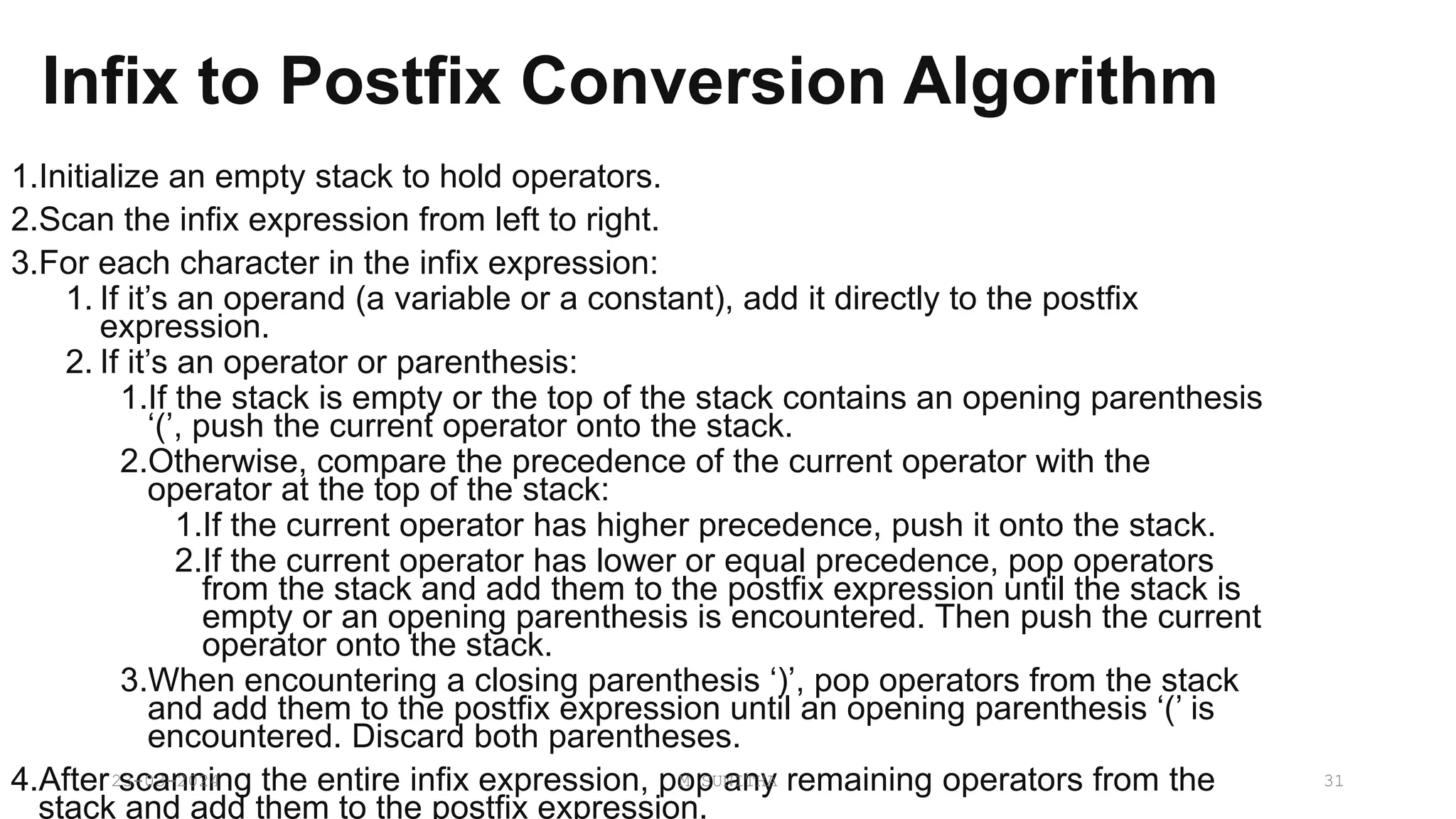 Infix to Postfix Conversion Algorithm
1.Initialize an empty stack to hold operators.
2.Scan the infix expression from left to right.
3.For each character in the infix expression:
1. If it’s an operand (a variable or a constant), add it directly to the postfix
expression.
2. If it’s an operator or parenthesis:
1.If the stack is empty or the top of the stack contains an opening parenthesis
‘(’, push the current operator onto the stack.
2.Otherwise, compare the precedence of the current operator with the
operator at the top of the stack:
1.If the current operator has higher precedence, push it onto the stack.
2.If the current operator has lower or equal precedence, pop operators
from the stack and add them to the postfix expression until the stack is
empty or an opening parenthesis is encountered. Then push the current
operator onto the stack.
3.When encountering a closing parenthesis ‘)’, pop operators from the stack
and add them to the postfix expression until an opening parenthesis ‘(’ is
encountered. Discard both parentheses.
4.After scanning the entire infix expression, pop any remaining operators from the
stack and add them to the postfix expression.
23-03-2024 M SUNITHA 31
 
