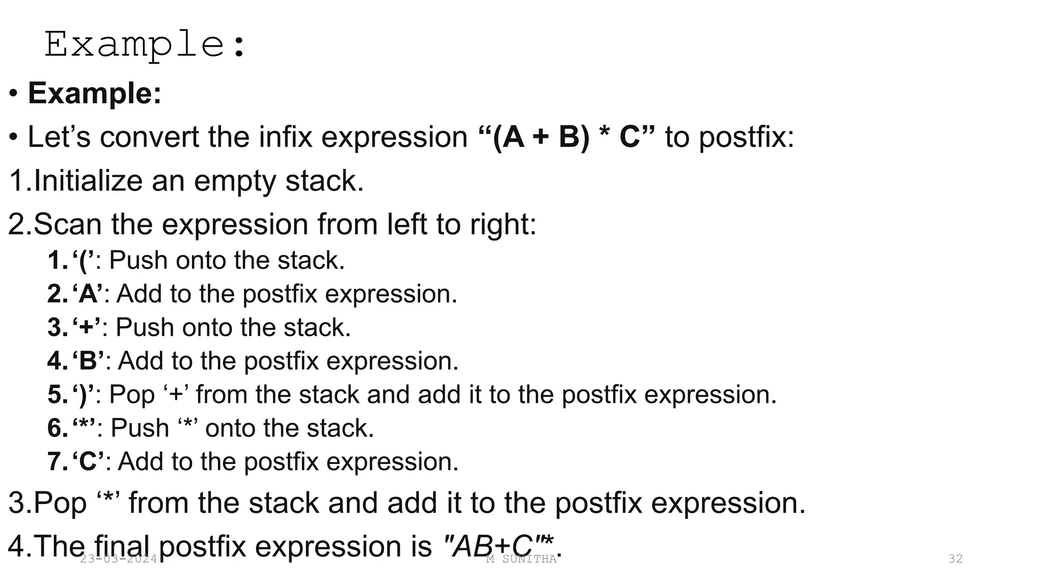 Example:
• Example:
• Let’s convert the infix expression “(A + B) * C” to postfix:
1.Initialize an empty stack.
2.Scan the expression from left to right:
1.‘(’: Push onto the stack.
2.‘A’: Add to the postfix expression.
3.‘+’: Push onto the stack.
4.‘B’: Add to the postfix expression.
5.‘)’: Pop ‘+’ from the stack and add it to the postfix expression.
6.‘*’: Push ‘*’ onto the stack.
7.‘C’: Add to the postfix expression.
3.Pop ‘*’ from the stack and add it to the postfix expression.
4.The final postfix expression is "AB+C"*.
23-03-2024 M SUNITHA 32
 