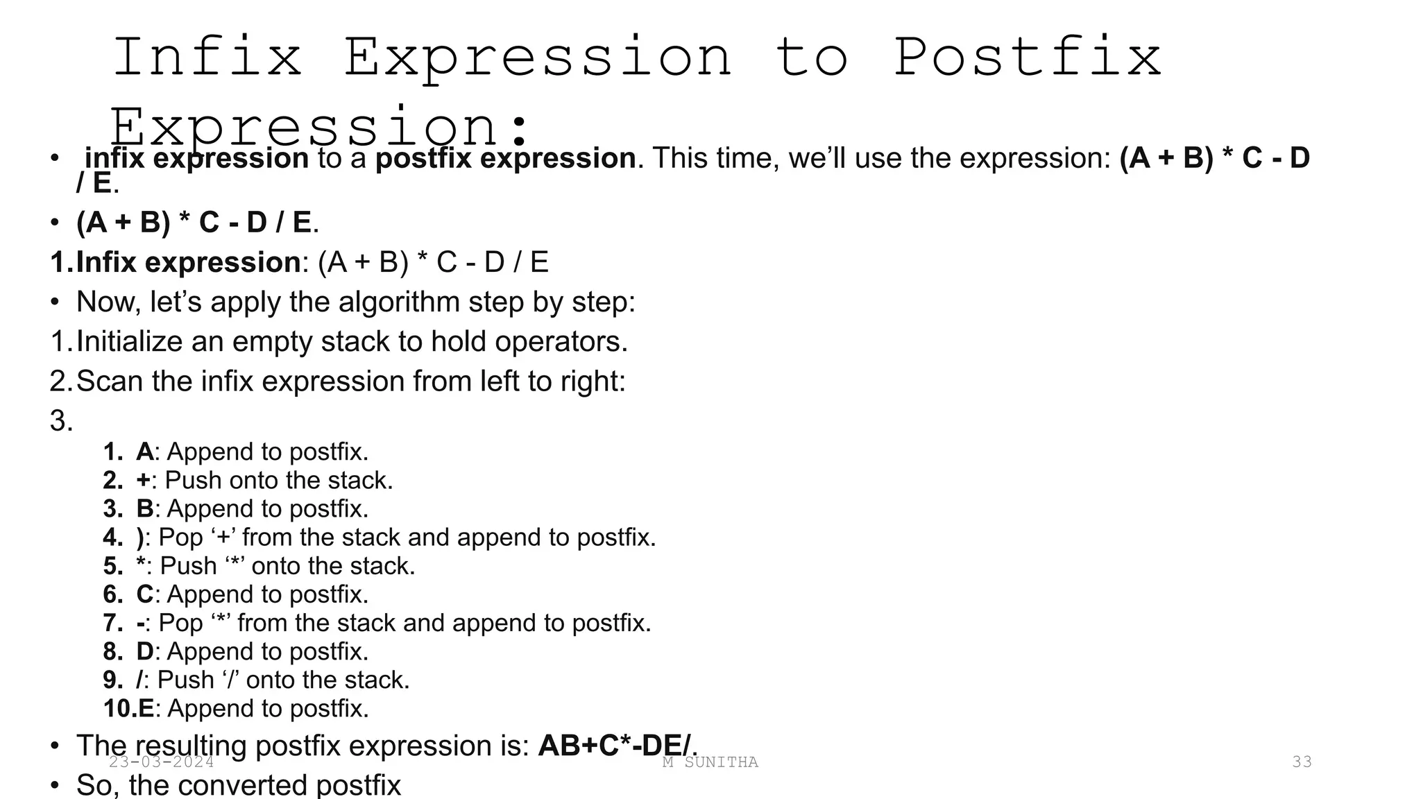 Infix Expression to Postfix
Expression:
• infix expression to a postfix expression. This time, we’ll use the expression: (A + B) * C - D
/ E.
• (A + B) * C - D / E.
1.Infix expression: (A + B) * C - D / E
• Now, let’s apply the algorithm step by step:
1.Initialize an empty stack to hold operators.
2.Scan the infix expression from left to right:
3.
1. A: Append to postfix.
2. +: Push onto the stack.
3. B: Append to postfix.
4. ): Pop ‘+’ from the stack and append to postfix.
5. *: Push ‘*’ onto the stack.
6. C: Append to postfix.
7. -: Pop ‘*’ from the stack and append to postfix.
8. D: Append to postfix.
9. /: Push ‘/’ onto the stack.
10.E: Append to postfix.
• The resulting postfix expression is: AB+C*-DE/.
• So, the converted postfix
23-03-2024 M SUNITHA 33
 
