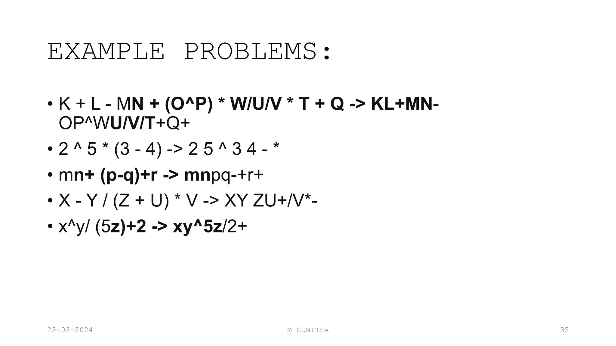 EXAMPLE PROBLEMS:
• K + L - MN + (O^P) * W/U/V * T + Q -> KL+MN-
OP^WU/V/T+Q+
• 2 ^ 5 * (3 - 4) -> 2 5 ^ 3 4 - *
• mn+ (p-q)+r -> mnpq-+r+
• X - Y / (Z + U) * V -> XY ZU+/V*-
• x^y/ (5z)+2 -> xy^5z/2+
23-03-2024 M SUNITHA 35
 
