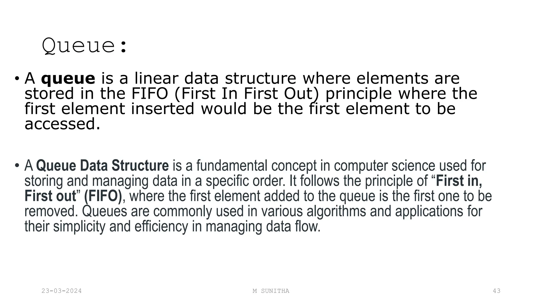 Queue:
• A queue is a linear data structure where elements are
stored in the FIFO (First In First Out) principle where the
first element inserted would be the first element to be
accessed.
• A Queue Data Structure is a fundamental concept in computer science used for
storing and managing data in a specific order. It follows the principle of “First in,
First out” (FIFO), where the first element added to the queue is the first one to be
removed. Queues are commonly used in various algorithms and applications for
their simplicity and efficiency in managing data flow.
23-03-2024 M SUNITHA 43
 