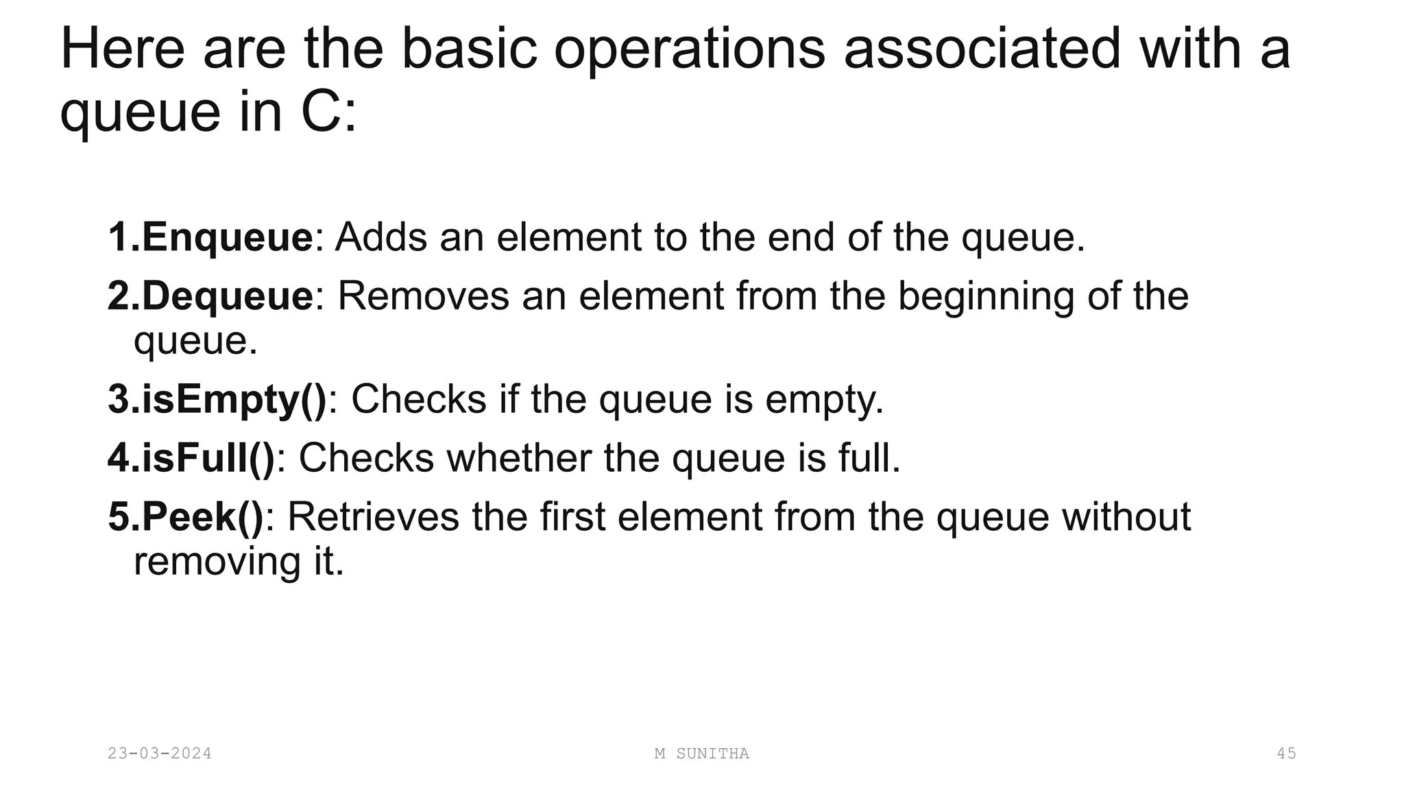 Here are the basic operations associated with a
queue in C:
1.Enqueue: Adds an element to the end of the queue.
2.Dequeue: Removes an element from the beginning of the
queue.
3.isEmpty(): Checks if the queue is empty.
4.isFull(): Checks whether the queue is full.
5.Peek(): Retrieves the first element from the queue without
removing it.
23-03-2024 M SUNITHA 45
 