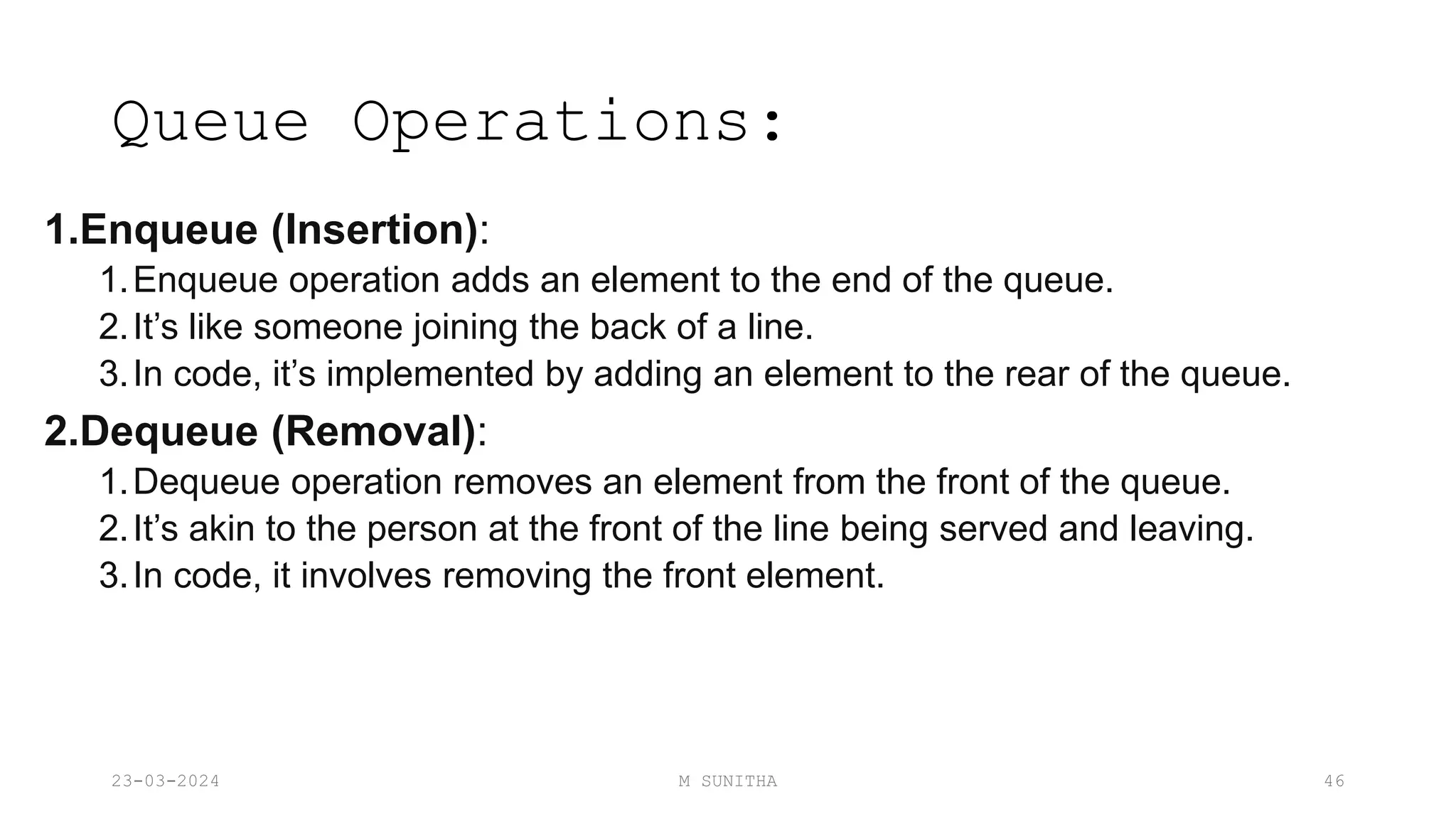 Queue Operations:
1.Enqueue (Insertion):
1.Enqueue operation adds an element to the end of the queue.
2.It’s like someone joining the back of a line.
3.In code, it’s implemented by adding an element to the rear of the queue.
2.Dequeue (Removal):
1.Dequeue operation removes an element from the front of the queue.
2.It’s akin to the person at the front of the line being served and leaving.
3.In code, it involves removing the front element.
23-03-2024 M SUNITHA 46
 