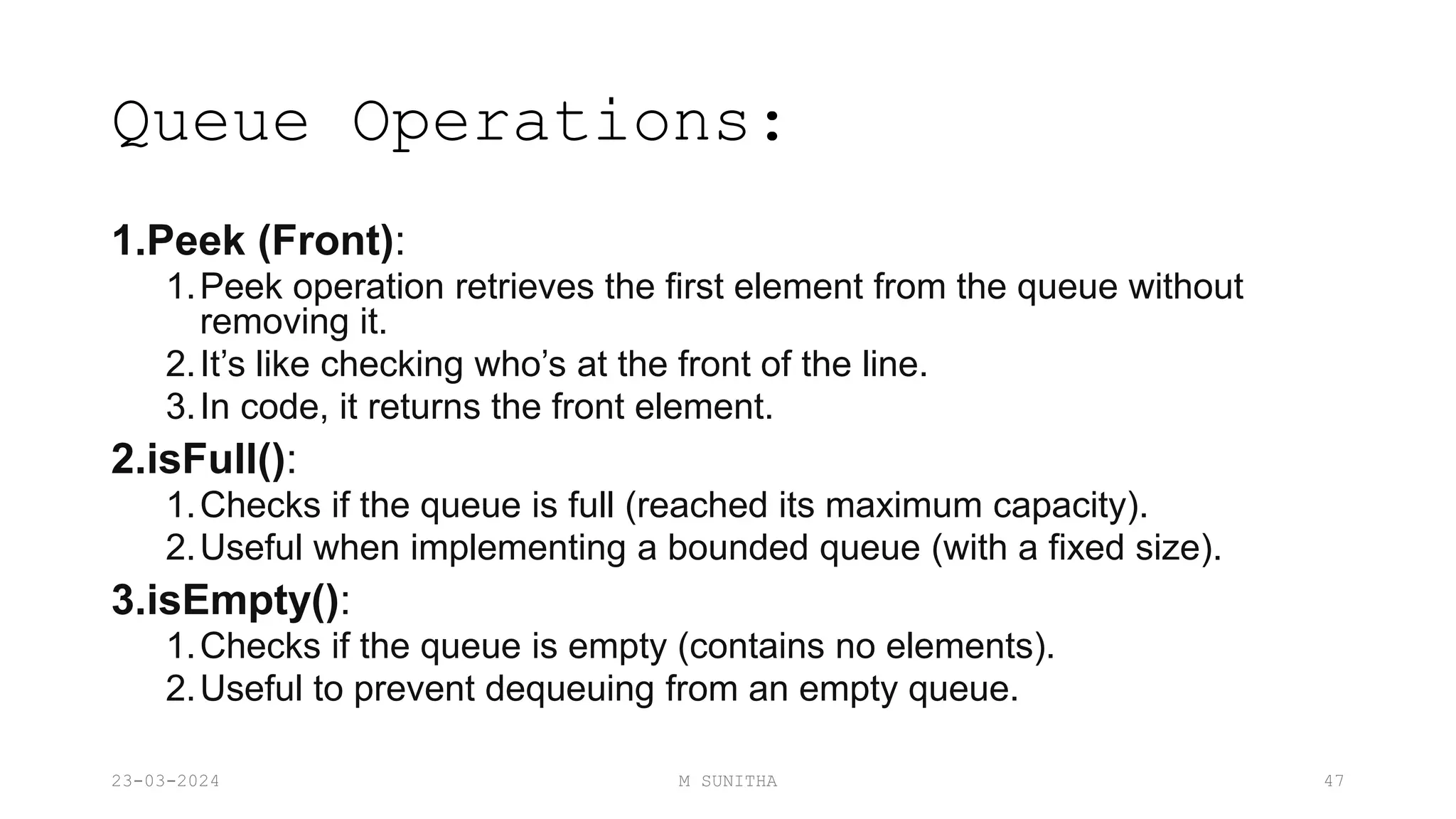 Queue Operations:
1.Peek (Front):
1.Peek operation retrieves the first element from the queue without
removing it.
2.It’s like checking who’s at the front of the line.
3.In code, it returns the front element.
2.isFull():
1.Checks if the queue is full (reached its maximum capacity).
2.Useful when implementing a bounded queue (with a fixed size).
3.isEmpty():
1.Checks if the queue is empty (contains no elements).
2.Useful to prevent dequeuing from an empty queue.
23-03-2024 M SUNITHA 47
 