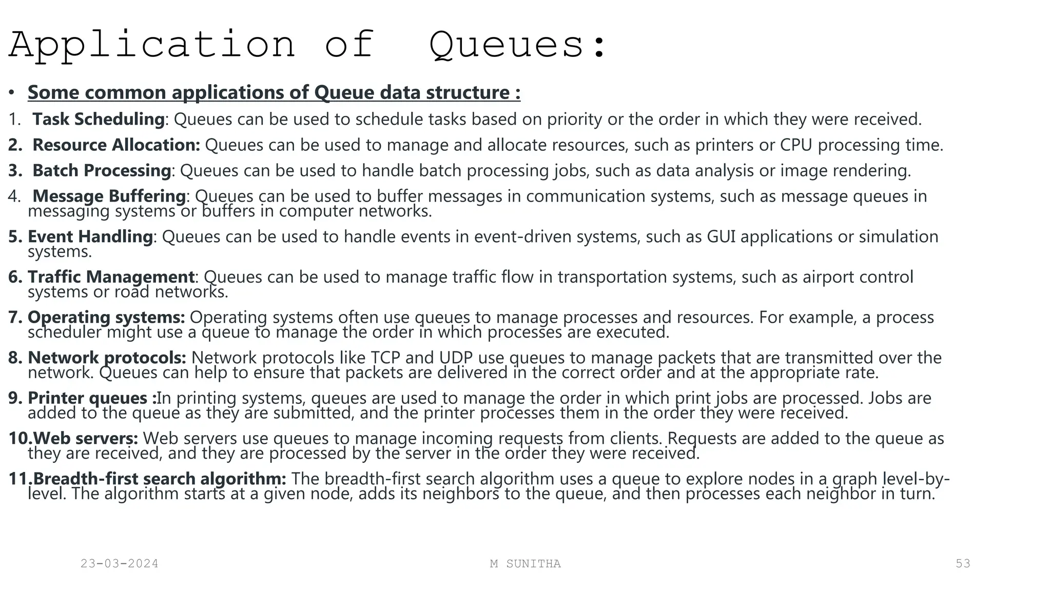 Application of Queues:
• Some common applications of Queue data structure :
1. Task Scheduling: Queues can be used to schedule tasks based on priority or the order in which they were received.
2. Resource Allocation: Queues can be used to manage and allocate resources, such as printers or CPU processing time.
3. Batch Processing: Queues can be used to handle batch processing jobs, such as data analysis or image rendering.
4. Message Buffering: Queues can be used to buffer messages in communication systems, such as message queues in
messaging systems or buffers in computer networks.
5. Event Handling: Queues can be used to handle events in event-driven systems, such as GUI applications or simulation
systems.
6. Traffic Management: Queues can be used to manage traffic flow in transportation systems, such as airport control
systems or road networks.
7. Operating systems: Operating systems often use queues to manage processes and resources. For example, a process
scheduler might use a queue to manage the order in which processes are executed.
8. Network protocols: Network protocols like TCP and UDP use queues to manage packets that are transmitted over the
network. Queues can help to ensure that packets are delivered in the correct order and at the appropriate rate.
9. Printer queues :In printing systems, queues are used to manage the order in which print jobs are processed. Jobs are
added to the queue as they are submitted, and the printer processes them in the order they were received.
10.Web servers: Web servers use queues to manage incoming requests from clients. Requests are added to the queue as
they are received, and they are processed by the server in the order they were received.
11.Breadth-first search algorithm: The breadth-first search algorithm uses a queue to explore nodes in a graph level-by-
level. The algorithm starts at a given node, adds its neighbors to the queue, and then processes each neighbor in turn.
23-03-2024 M SUNITHA 53
 