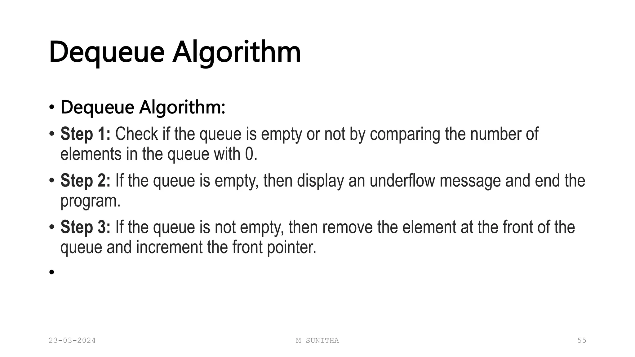 Dequeue Algorithm
• Dequeue Algorithm:
• Step 1: Check if the queue is empty or not by comparing the number of
elements in the queue with 0.
• Step 2: If the queue is empty, then display an underflow message and end the
program.
• Step 3: If the queue is not empty, then remove the element at the front of the
queue and increment the front pointer.
•
23-03-2024 M SUNITHA 55
 