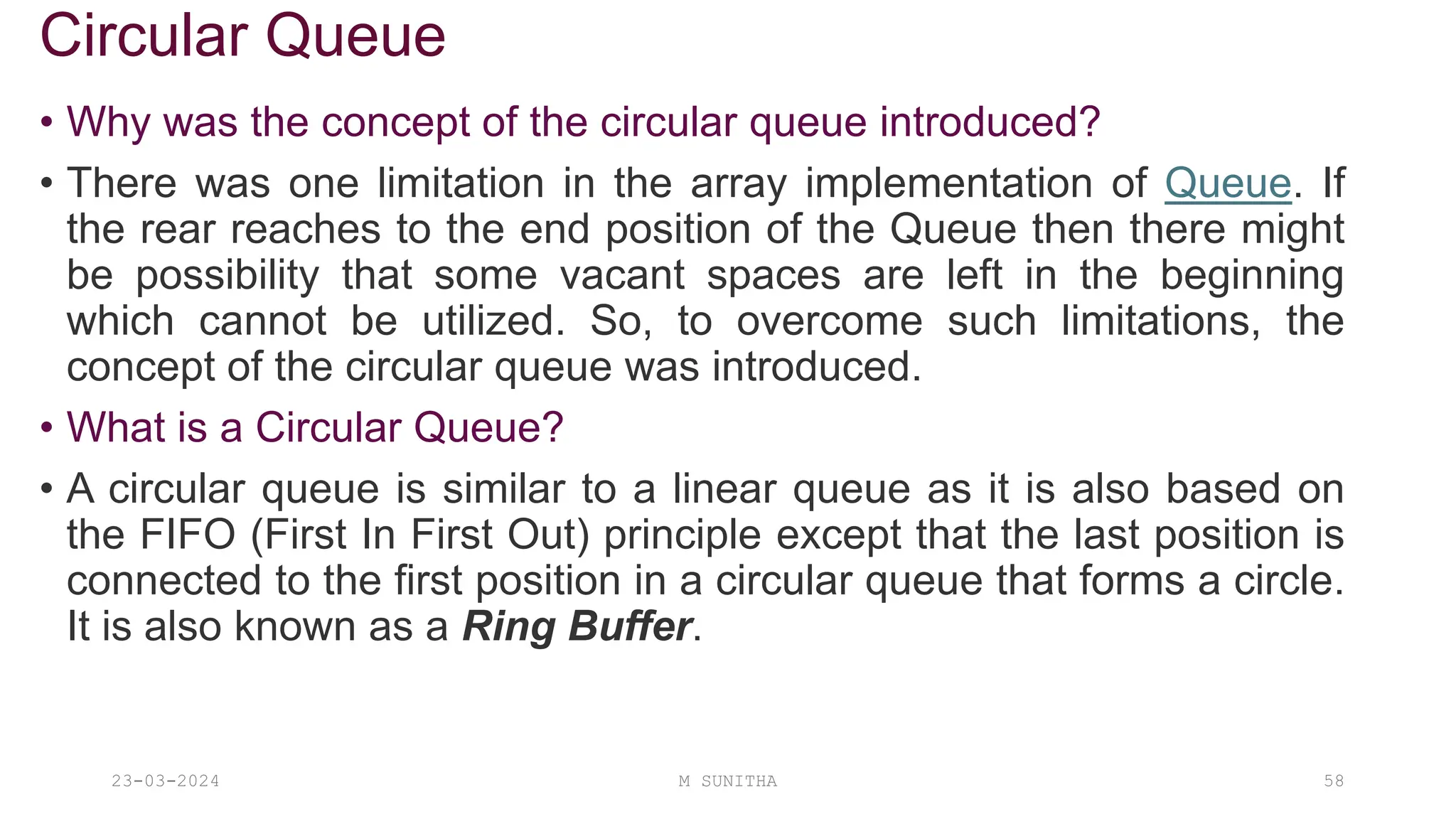 Circular Queue
• Why was the concept of the circular queue introduced?
• There was one limitation in the array implementation of Queue. If
the rear reaches to the end position of the Queue then there might
be possibility that some vacant spaces are left in the beginning
which cannot be utilized. So, to overcome such limitations, the
concept of the circular queue was introduced.
• What is a Circular Queue?
• A circular queue is similar to a linear queue as it is also based on
the FIFO (First In First Out) principle except that the last position is
connected to the first position in a circular queue that forms a circle.
It is also known as a Ring Buffer.
23-03-2024 M SUNITHA 58
 
