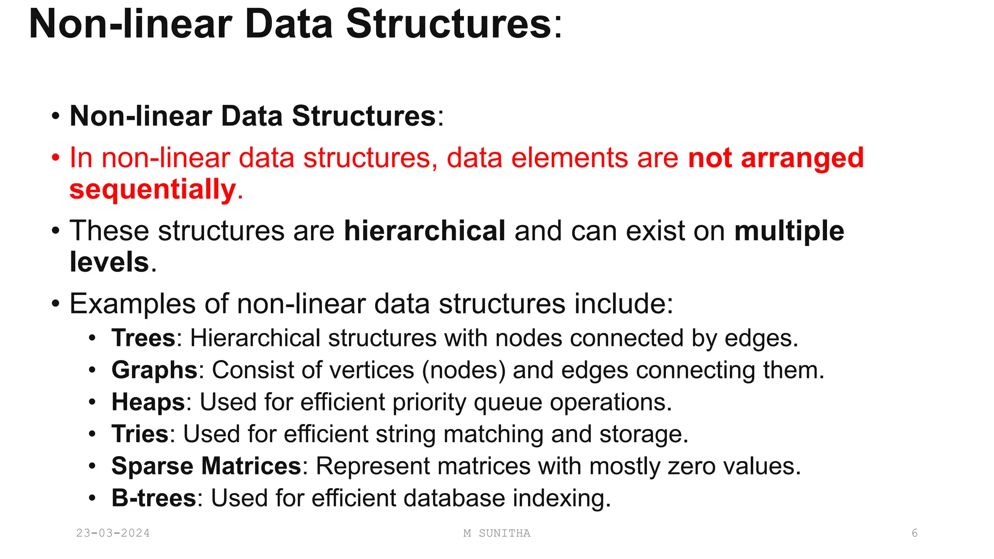 Non-linear Data Structures:
• Non-linear Data Structures:
• In non-linear data structures, data elements are not arranged
sequentially.
• These structures are hierarchical and can exist on multiple
levels.
• Examples of non-linear data structures include:
• Trees: Hierarchical structures with nodes connected by edges.
• Graphs: Consist of vertices (nodes) and edges connecting them.
• Heaps: Used for efficient priority queue operations.
• Tries: Used for efficient string matching and storage.
• Sparse Matrices: Represent matrices with mostly zero values.
• B-trees: Used for efficient database indexing.
23-03-2024 M SUNITHA 6
 
