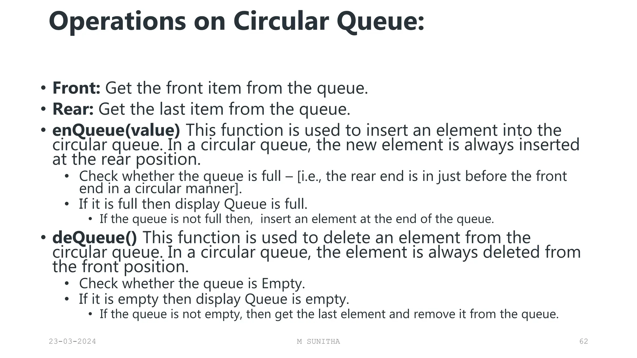 Operations on Circular Queue:
• Front: Get the front item from the queue.
• Rear: Get the last item from the queue.
• enQueue(value) This function is used to insert an element into the
circular queue. In a circular queue, the new element is always inserted
at the rear position.
• Check whether the queue is full – [i.e., the rear end is in just before the front
end in a circular manner].
• If it is full then display Queue is full.
• If the queue is not full then, insert an element at the end of the queue.
• deQueue() This function is used to delete an element from the
circular queue. In a circular queue, the element is always deleted from
the front position.
• Check whether the queue is Empty.
• If it is empty then display Queue is empty.
• If the queue is not empty, then get the last element and remove it from the queue.
23-03-2024 M SUNITHA 62
 