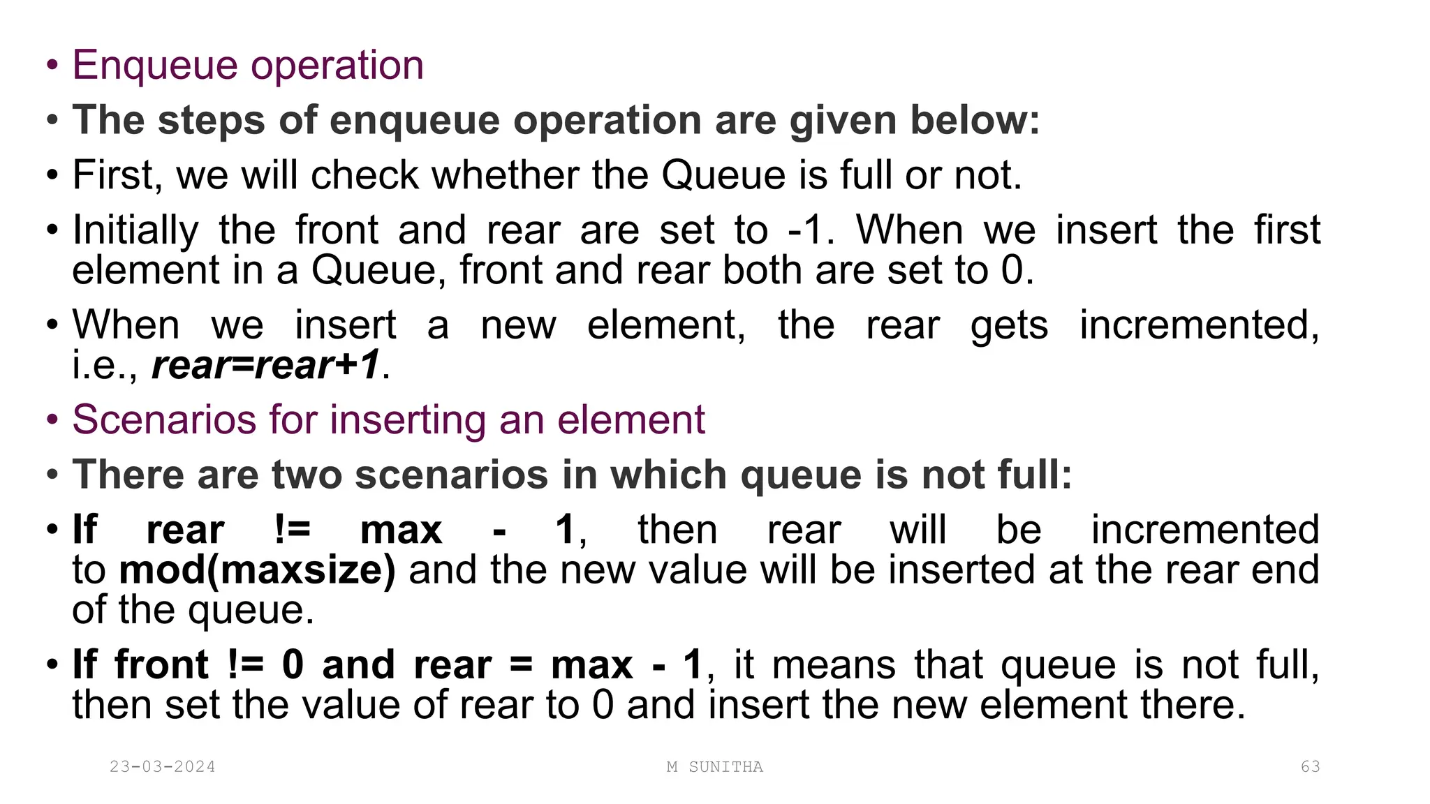 • Enqueue operation
• The steps of enqueue operation are given below:
• First, we will check whether the Queue is full or not.
• Initially the front and rear are set to -1. When we insert the first
element in a Queue, front and rear both are set to 0.
• When we insert a new element, the rear gets incremented,
i.e., rear=rear+1.
• Scenarios for inserting an element
• There are two scenarios in which queue is not full:
• If rear != max - 1, then rear will be incremented
to mod(maxsize) and the new value will be inserted at the rear end
of the queue.
• If front != 0 and rear = max - 1, it means that queue is not full,
then set the value of rear to 0 and insert the new element there.
23-03-2024 M SUNITHA 63
 