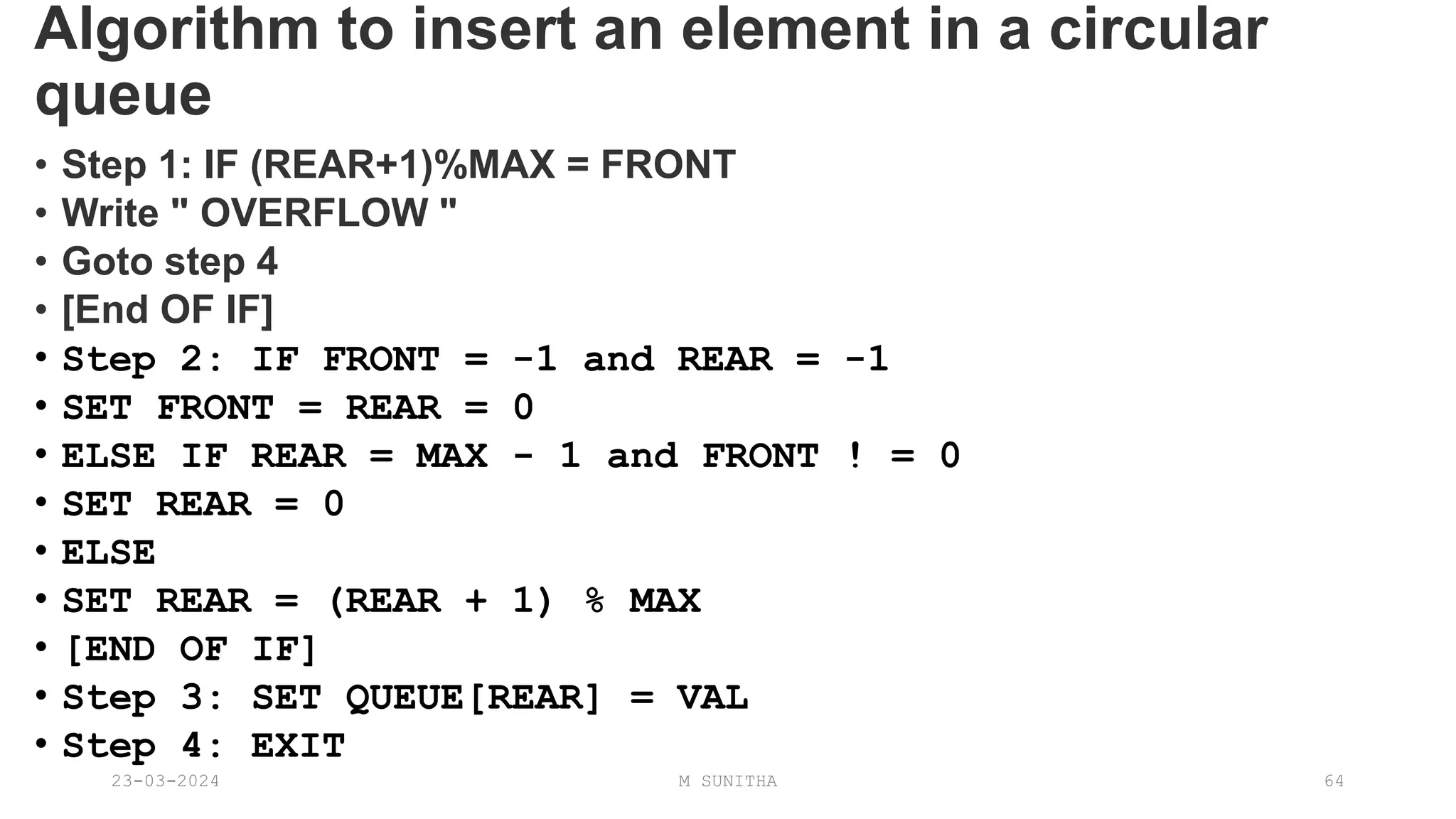 Algorithm to insert an element in a circular
queue
• Step 1: IF (REAR+1)%MAX = FRONT
• Write " OVERFLOW "
• Goto step 4
• [End OF IF]
• Step 2: IF FRONT = -1 and REAR = -1
• SET FRONT = REAR = 0
• ELSE IF REAR = MAX - 1 and FRONT ! = 0
• SET REAR = 0
• ELSE
• SET REAR = (REAR + 1) % MAX
• [END OF IF]
• Step 3: SET QUEUE[REAR] = VAL
• Step 4: EXIT
23-03-2024 M SUNITHA 64
 