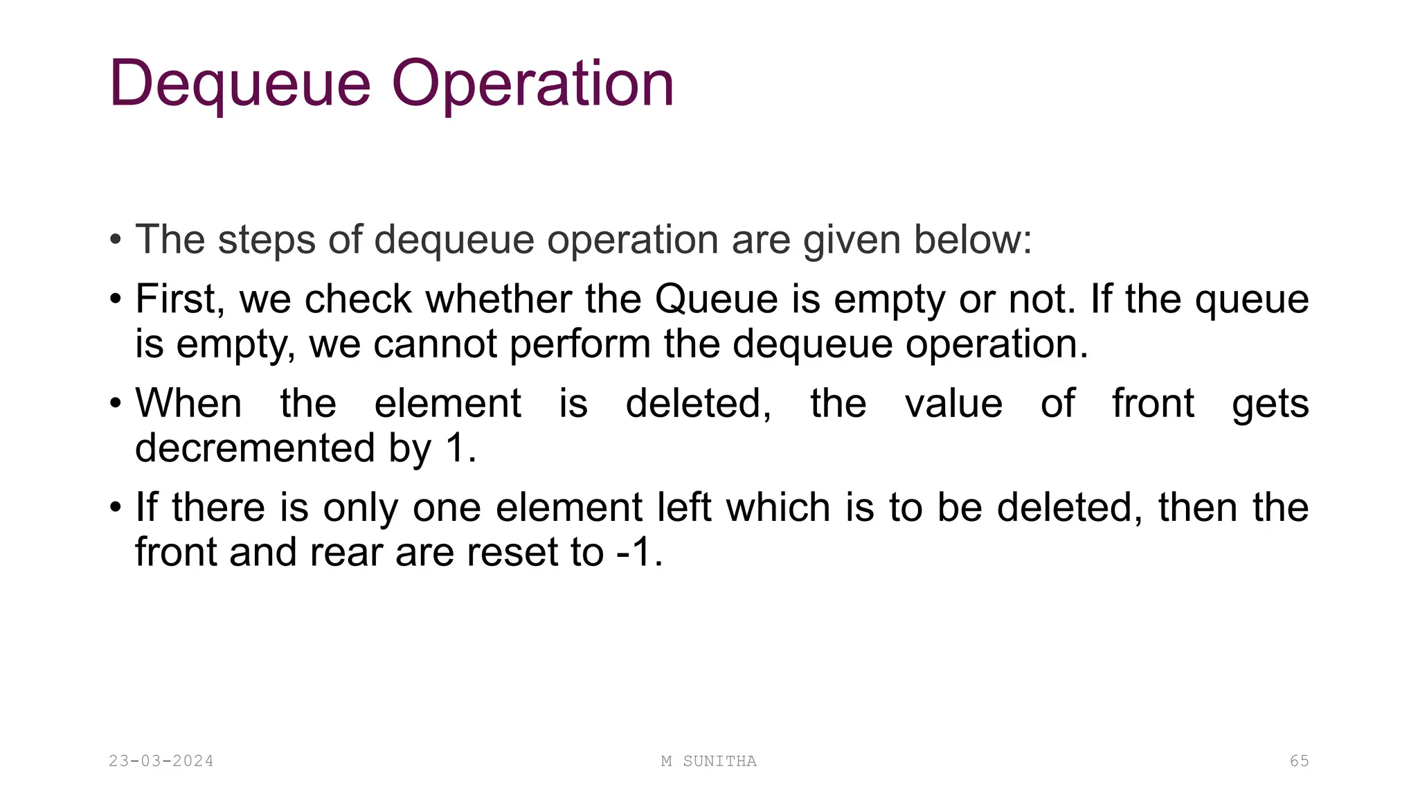 Dequeue Operation
• The steps of dequeue operation are given below:
• First, we check whether the Queue is empty or not. If the queue
is empty, we cannot perform the dequeue operation.
• When the element is deleted, the value of front gets
decremented by 1.
• If there is only one element left which is to be deleted, then the
front and rear are reset to -1.
23-03-2024 M SUNITHA 65
 