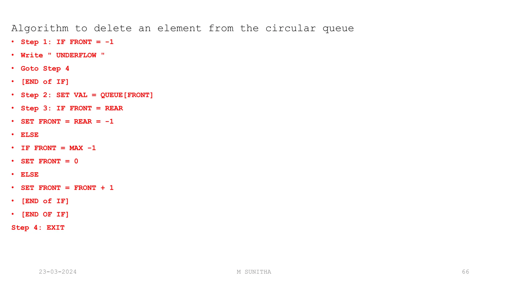 Algorithm to delete an element from the circular queue
• Step 1: IF FRONT = -1
• Write " UNDERFLOW "
• Goto Step 4
• [END of IF]
• Step 2: SET VAL = QUEUE[FRONT]
• Step 3: IF FRONT = REAR
• SET FRONT = REAR = -1
• ELSE
• IF FRONT = MAX -1
• SET FRONT = 0
• ELSE
• SET FRONT = FRONT + 1
• [END of IF]
• [END OF IF]
Step 4: EXIT
23-03-2024 M SUNITHA 66
 