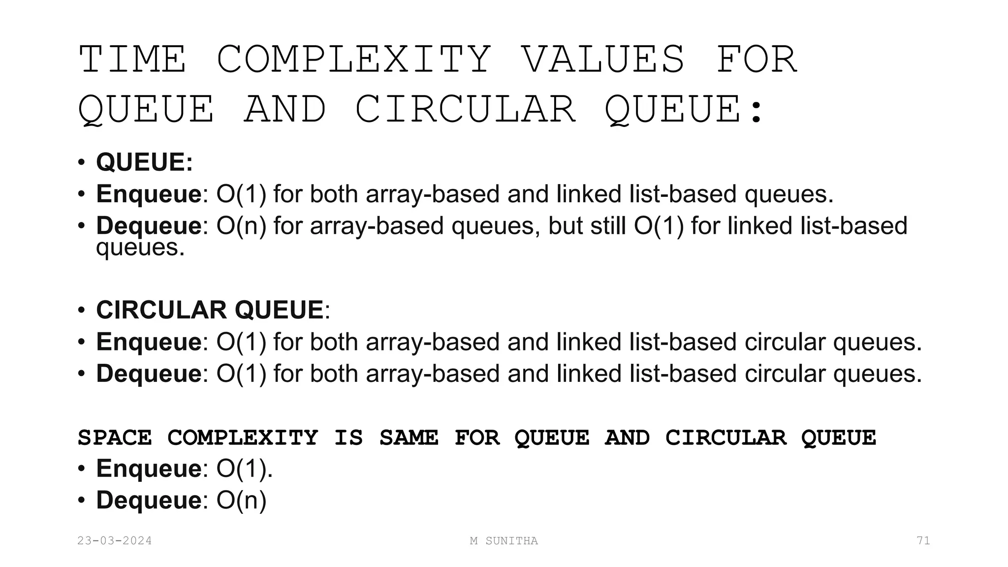 TIME COMPLEXITY VALUES FOR
QUEUE AND CIRCULAR QUEUE:
• QUEUE:
• Enqueue: O(1) for both array-based and linked list-based queues.
• Dequeue: O(n) for array-based queues, but still O(1) for linked list-based
queues.
• CIRCULAR QUEUE:
• Enqueue: O(1) for both array-based and linked list-based circular queues.
• Dequeue: O(1) for both array-based and linked list-based circular queues.
SPACE COMPLEXITY IS SAME FOR QUEUE AND CIRCULAR QUEUE
• Enqueue: O(1).
• Dequeue: O(n)
23-03-2024 M SUNITHA 71
 