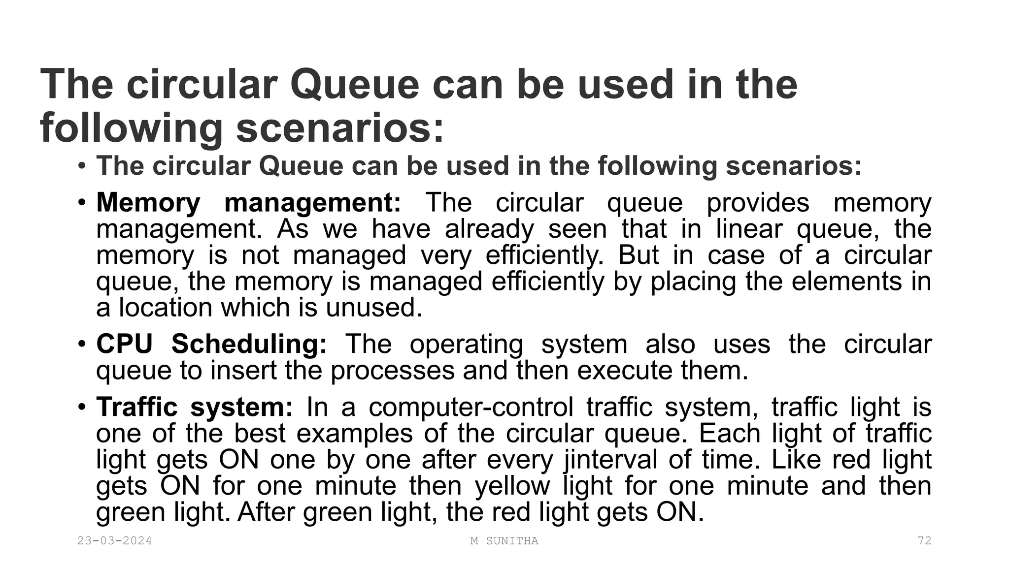 The circular Queue can be used in the
following scenarios:
• The circular Queue can be used in the following scenarios:
• Memory management: The circular queue provides memory
management. As we have already seen that in linear queue, the
memory is not managed very efficiently. But in case of a circular
queue, the memory is managed efficiently by placing the elements in
a location which is unused.
• CPU Scheduling: The operating system also uses the circular
queue to insert the processes and then execute them.
• Traffic system: In a computer-control traffic system, traffic light is
one of the best examples of the circular queue. Each light of traffic
light gets ON one by one after every jinterval of time. Like red light
gets ON for one minute then yellow light for one minute and then
green light. After green light, the red light gets ON.
23-03-2024 M SUNITHA 72
 