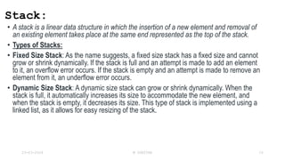 Stack:
• A stack is a linear data structure in which the insertion of a new element and removal of
an existing element takes place at the same end represented as the top of the stack.
• Types of Stacks:
• Fixed Size Stack: As the name suggests, a fixed size stack has a fixed size and cannot
grow or shrink dynamically. If the stack is full and an attempt is made to add an element
to it, an overflow error occurs. If the stack is empty and an attempt is made to remove an
element from it, an underflow error occurs.
• Dynamic Size Stack: A dynamic size stack can grow or shrink dynamically. When the
stack is full, it automatically increases its size to accommodate the new element, and
when the stack is empty, it decreases its size. This type of stack is implemented using a
linked list, as it allows for easy resizing of the stack.
23-03-2024 M SUNITHA 10
 