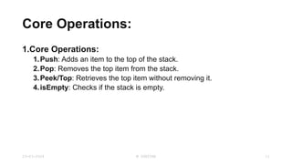 Core Operations:
1.Core Operations:
1.Push: Adds an item to the top of the stack.
2.Pop: Removes the top item from the stack.
3.Peek/Top: Retrieves the top item without removing it.
4.isEmpty: Checks if the stack is empty.
23-03-2024 M SUNITHA 11
 