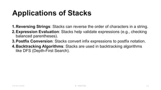 Applications of Stacks
1.Reversing Strings: Stacks can reverse the order of characters in a string.
2.Expression Evaluation: Stacks help validate expressions (e.g., checking
balanced parentheses).
3.Postfix Conversion: Stacks convert infix expressions to postfix notation.
4.Backtracking Algorithms: Stacks are used in backtracking algorithms
like DFS (Depth-First Search).
23-03-2024 M SUNITHA 12
 