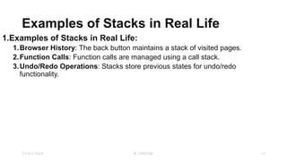 Examples of Stacks in Real Life
1.Examples of Stacks in Real Life:
1.Browser History: The back button maintains a stack of visited pages.
2.Function Calls: Function calls are managed using a call stack.
3.Undo/Redo Operations: Stacks store previous states for undo/redo
functionality.
23-03-2024 M SUNITHA 13
 