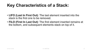 Key Characteristics of a Stack:
• LIFO (Last In First Out): The last element inserted into the
stack is the first one to be removed.
• FILO (First In Last Out): The first element inserted remains at
the bottom, and subsequent elements stack on top of it.
23-03-2024 M SUNITHA 21
 