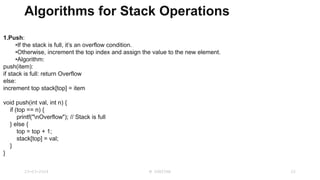 Algorithms for Stack Operations
1.Push:
•If the stack is full, it’s an overflow condition.
•Otherwise, increment the top index and assign the value to the new element.
•Algorithm:
push(item):
if stack is full: return Overflow
else:
increment top stack[top] = item
void push(int val, int n) {
if (top == n) {
printf("nOverflow"); // Stack is full
} else {
top = top + 1;
stack[top] = val;
}
}
23-03-2024 M SUNITHA 22
 
