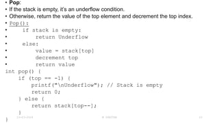 • Pop:
• If the stack is empty, it’s an underflow condition.
• Otherwise, return the value of the top element and decrement the top index.
• Pop():
• if stack is empty:
• return Underflow
• else:
• value = stack[top]
• decrement top
• return value
int pop() {
if (top == -1) {
printf("nUnderflow"); // Stack is empty
return 0;
} else {
return stack[top--];
}
}
23-03-2024 M SUNITHA 23
 
