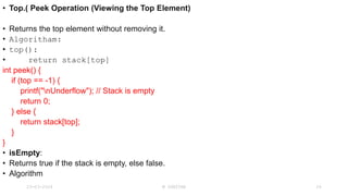 • Top.( Peek Operation (Viewing the Top Element)
• Returns the top element without removing it.
• Algoritham:
• top():
• return stack[top]
int peek() {
if (top == -1) {
printf("nUnderflow"); // Stack is empty
return 0;
} else {
return stack[top];
}
}
• isEmpty:
• Returns true if the stack is empty, else false.
• Algorithm
23-03-2024 M SUNITHA 24
 