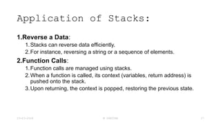 Application of Stacks:
1.Reverse a Data:
1.Stacks can reverse data efficiently.
2.For instance, reversing a string or a sequence of elements.
2.Function Calls:
1.Function calls are managed using stacks.
2.When a function is called, its context (variables, return address) is
pushed onto the stack.
3.Upon returning, the context is popped, restoring the previous state.
23-03-2024 M SUNITHA 27
 