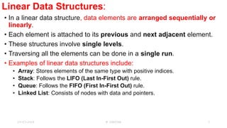 Linear Data Structures:
• In a linear data structure, data elements are arranged sequentially or
linearly.
• Each element is attached to its previous and next adjacent element.
• These structures involve single levels.
• Traversing all the elements can be done in a single run.
• Examples of linear data structures include:
• Array: Stores elements of the same type with positive indices.
• Stack: Follows the LIFO (Last In-First Out) rule.
• Queue: Follows the FIFO (First In-First Out) rule.
• Linked List: Consists of nodes with data and pointers.
23-03-2024 M SUNITHA 3
 