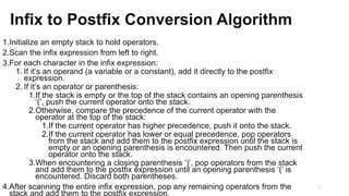 Infix to Postfix Conversion Algorithm
1.Initialize an empty stack to hold operators.
2.Scan the infix expression from left to right.
3.For each character in the infix expression:
1. If it’s an operand (a variable or a constant), add it directly to the postfix
expression.
2. If it’s an operator or parenthesis:
1.If the stack is empty or the top of the stack contains an opening parenthesis
‘(’, push the current operator onto the stack.
2.Otherwise, compare the precedence of the current operator with the
operator at the top of the stack:
1.If the current operator has higher precedence, push it onto the stack.
2.If the current operator has lower or equal precedence, pop operators
from the stack and add them to the postfix expression until the stack is
empty or an opening parenthesis is encountered. Then push the current
operator onto the stack.
3.When encountering a closing parenthesis ‘)’, pop operators from the stack
and add them to the postfix expression until an opening parenthesis ‘(’ is
encountered. Discard both parentheses.
4.After scanning the entire infix expression, pop any remaining operators from the
stack and add them to the postfix expression.
23-03-2024 M SUNITHA 31
 