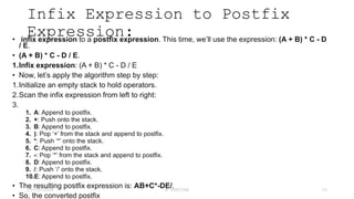 Infix Expression to Postfix
Expression:
• infix expression to a postfix expression. This time, we’ll use the expression: (A + B) * C - D
/ E.
• (A + B) * C - D / E.
1.Infix expression: (A + B) * C - D / E
• Now, let’s apply the algorithm step by step:
1.Initialize an empty stack to hold operators.
2.Scan the infix expression from left to right:
3.
1. A: Append to postfix.
2. +: Push onto the stack.
3. B: Append to postfix.
4. ): Pop ‘+’ from the stack and append to postfix.
5. *: Push ‘*’ onto the stack.
6. C: Append to postfix.
7. -: Pop ‘*’ from the stack and append to postfix.
8. D: Append to postfix.
9. /: Push ‘/’ onto the stack.
10.E: Append to postfix.
• The resulting postfix expression is: AB+C*-DE/.
• So, the converted postfix
23-03-2024 M SUNITHA 33
 