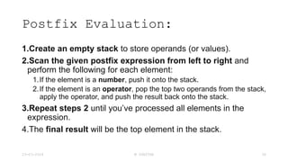 Postfix Evaluation:
1.Create an empty stack to store operands (or values).
2.Scan the given postfix expression from left to right and
perform the following for each element:
1.If the element is a number, push it onto the stack.
2.If the element is an operator, pop the top two operands from the stack,
apply the operator, and push the result back onto the stack.
3.Repeat steps 2 until you’ve processed all elements in the
expression.
4.The final result will be the top element in the stack.
23-03-2024 M SUNITHA 36
 