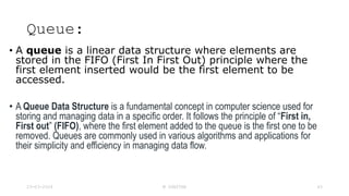Queue:
• A queue is a linear data structure where elements are
stored in the FIFO (First In First Out) principle where the
first element inserted would be the first element to be
accessed.
• A Queue Data Structure is a fundamental concept in computer science used for
storing and managing data in a specific order. It follows the principle of “First in,
First out” (FIFO), where the first element added to the queue is the first one to be
removed. Queues are commonly used in various algorithms and applications for
their simplicity and efficiency in managing data flow.
23-03-2024 M SUNITHA 43
 