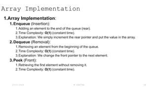Array Implementation
1.Array Implementation:
1.Enqueue (Insertion):
1.Adding an element to the end of the queue (rear).
2.Time Complexity: O(1) (constant time).
3.Explanation: We simply increment the rear pointer and put the value in the array.
2.Dequeue (Removal):
1.Removing an element from the beginning of the queue.
2.Time Complexity: O(1) (constant time).
3.Explanation: We change the front pointer to the next element.
3.Peek (Front):
1.Retrieving the first element without removing it.
2.Time Complexity: O(1) (constant time).
23-03-2024 M SUNITHA 48
 